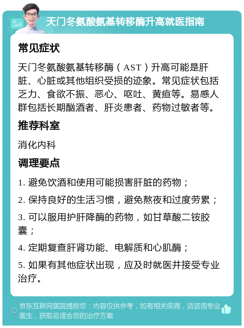 天门冬氨酸氨基转移酶升高就医指南 常见症状 天门冬氨酸氨基转移酶（AST）升高可能是肝脏、心脏或其他组织受损的迹象。常见症状包括乏力、食欲不振、恶心、呕吐、黄疸等。易感人群包括长期酗酒者、肝炎患者、药物过敏者等。 推荐科室 消化内科 调理要点 1. 避免饮酒和使用可能损害肝脏的药物； 2. 保持良好的生活习惯，避免熬夜和过度劳累； 3. 可以服用护肝降酶的药物，如甘草酸二铵胶囊； 4. 定期复查肝肾功能、电解质和心肌酶； 5. 如果有其他症状出现，应及时就医并接受专业治疗。