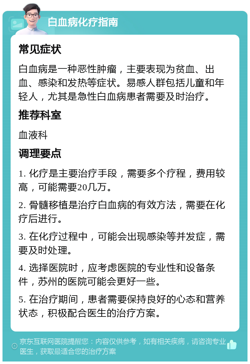 白血病化疗指南 常见症状 白血病是一种恶性肿瘤，主要表现为贫血、出血、感染和发热等症状。易感人群包括儿童和年轻人，尤其是急性白血病患者需要及时治疗。 推荐科室 血液科 调理要点 1. 化疗是主要治疗手段，需要多个疗程，费用较高，可能需要20几万。 2. 骨髓移植是治疗白血病的有效方法，需要在化疗后进行。 3. 在化疗过程中，可能会出现感染等并发症，需要及时处理。 4. 选择医院时，应考虑医院的专业性和设备条件，苏州的医院可能会更好一些。 5. 在治疗期间，患者需要保持良好的心态和营养状态，积极配合医生的治疗方案。