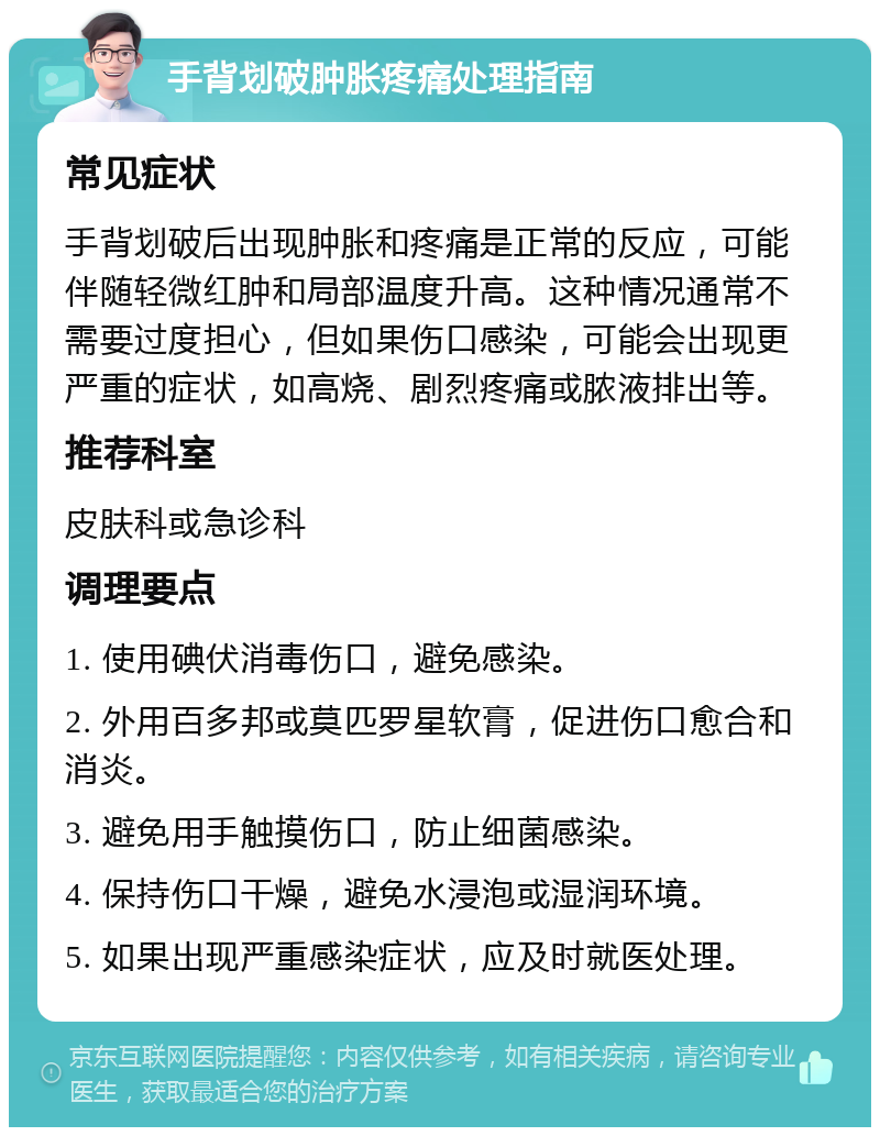 手背划破肿胀疼痛处理指南 常见症状 手背划破后出现肿胀和疼痛是正常的反应，可能伴随轻微红肿和局部温度升高。这种情况通常不需要过度担心，但如果伤口感染，可能会出现更严重的症状，如高烧、剧烈疼痛或脓液排出等。 推荐科室 皮肤科或急诊科 调理要点 1. 使用碘伏消毒伤口，避免感染。 2. 外用百多邦或莫匹罗星软膏，促进伤口愈合和消炎。 3. 避免用手触摸伤口，防止细菌感染。 4. 保持伤口干燥，避免水浸泡或湿润环境。 5. 如果出现严重感染症状，应及时就医处理。