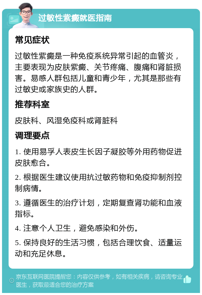 过敏性紫癜就医指南 常见症状 过敏性紫癜是一种免疫系统异常引起的血管炎，主要表现为皮肤紫癜、关节疼痛、腹痛和肾脏损害。易感人群包括儿童和青少年，尤其是那些有过敏史或家族史的人群。 推荐科室 皮肤科、风湿免疫科或肾脏科 调理要点 1. 使用易孚人表皮生长因子凝胶等外用药物促进皮肤愈合。 2. 根据医生建议使用抗过敏药物和免疫抑制剂控制病情。 3. 遵循医生的治疗计划，定期复查肾功能和血液指标。 4. 注意个人卫生，避免感染和外伤。 5. 保持良好的生活习惯，包括合理饮食、适量运动和充足休息。