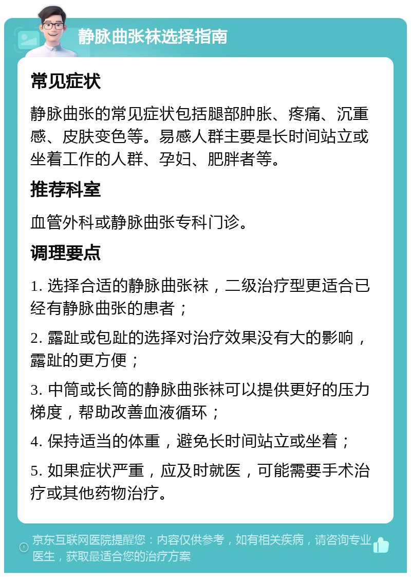 静脉曲张袜选择指南 常见症状 静脉曲张的常见症状包括腿部肿胀、疼痛、沉重感、皮肤变色等。易感人群主要是长时间站立或坐着工作的人群、孕妇、肥胖者等。 推荐科室 血管外科或静脉曲张专科门诊。 调理要点 1. 选择合适的静脉曲张袜，二级治疗型更适合已经有静脉曲张的患者； 2. 露趾或包趾的选择对治疗效果没有大的影响，露趾的更方便； 3. 中筒或长筒的静脉曲张袜可以提供更好的压力梯度，帮助改善血液循环； 4. 保持适当的体重，避免长时间站立或坐着； 5. 如果症状严重，应及时就医，可能需要手术治疗或其他药物治疗。