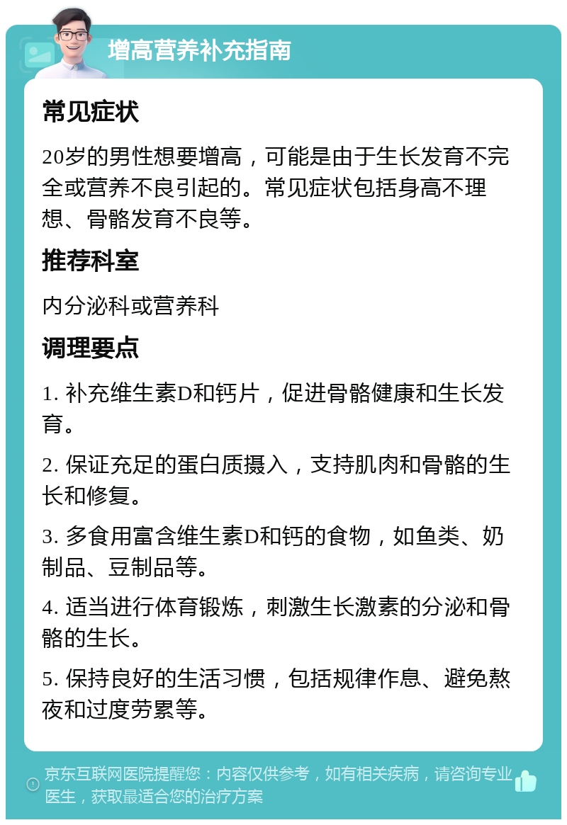 增高营养补充指南 常见症状 20岁的男性想要增高，可能是由于生长发育不完全或营养不良引起的。常见症状包括身高不理想、骨骼发育不良等。 推荐科室 内分泌科或营养科 调理要点 1. 补充维生素D和钙片，促进骨骼健康和生长发育。 2. 保证充足的蛋白质摄入，支持肌肉和骨骼的生长和修复。 3. 多食用富含维生素D和钙的食物，如鱼类、奶制品、豆制品等。 4. 适当进行体育锻炼，刺激生长激素的分泌和骨骼的生长。 5. 保持良好的生活习惯，包括规律作息、避免熬夜和过度劳累等。