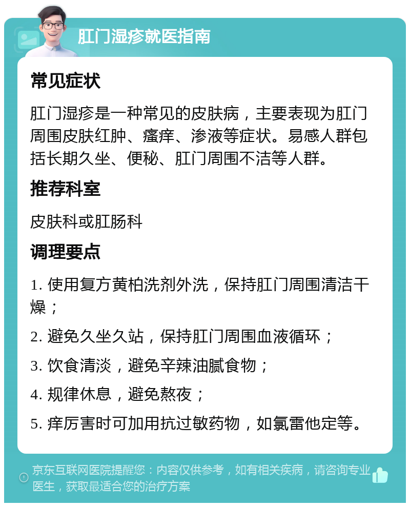 肛门湿疹就医指南 常见症状 肛门湿疹是一种常见的皮肤病，主要表现为肛门周围皮肤红肿、瘙痒、渗液等症状。易感人群包括长期久坐、便秘、肛门周围不洁等人群。 推荐科室 皮肤科或肛肠科 调理要点 1. 使用复方黄柏洗剂外洗，保持肛门周围清洁干燥； 2. 避免久坐久站，保持肛门周围血液循环； 3. 饮食清淡，避免辛辣油腻食物； 4. 规律休息，避免熬夜； 5. 痒厉害时可加用抗过敏药物，如氯雷他定等。