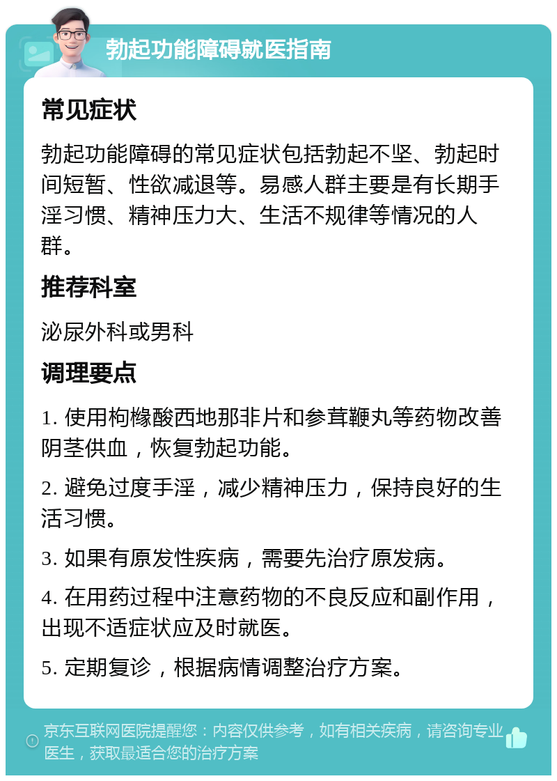 勃起功能障碍就医指南 常见症状 勃起功能障碍的常见症状包括勃起不坚、勃起时间短暂、性欲减退等。易感人群主要是有长期手淫习惯、精神压力大、生活不规律等情况的人群。 推荐科室 泌尿外科或男科 调理要点 1. 使用枸橼酸西地那非片和参茸鞭丸等药物改善阴茎供血，恢复勃起功能。 2. 避免过度手淫，减少精神压力，保持良好的生活习惯。 3. 如果有原发性疾病，需要先治疗原发病。 4. 在用药过程中注意药物的不良反应和副作用，出现不适症状应及时就医。 5. 定期复诊，根据病情调整治疗方案。