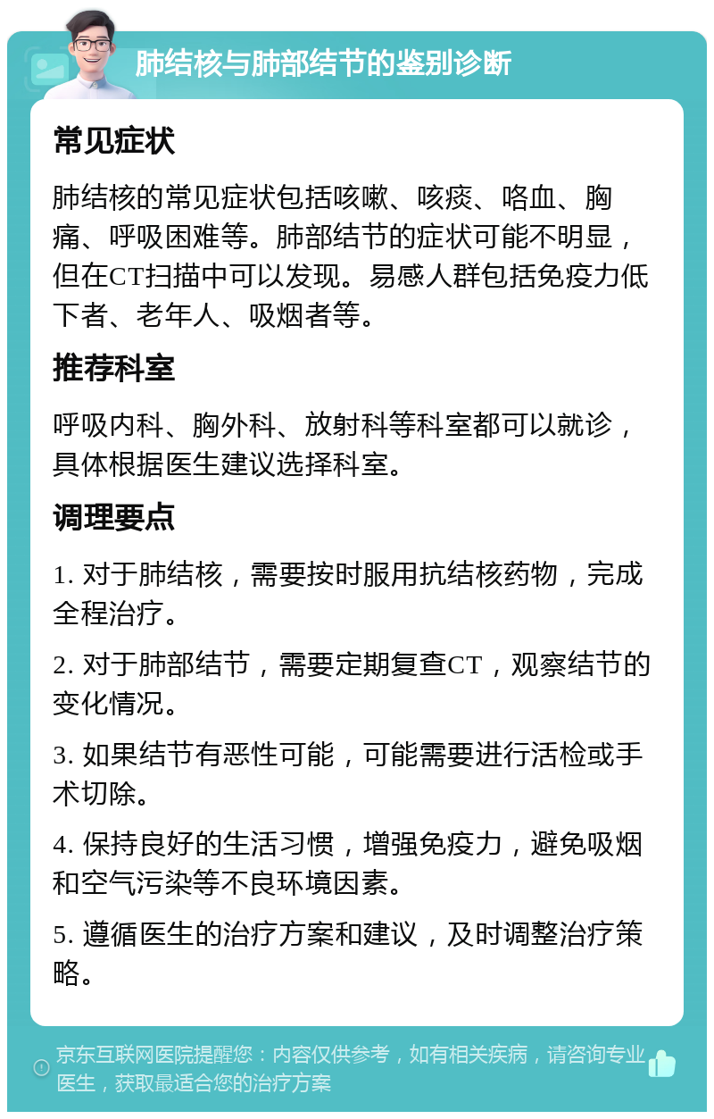 肺结核与肺部结节的鉴别诊断 常见症状 肺结核的常见症状包括咳嗽、咳痰、咯血、胸痛、呼吸困难等。肺部结节的症状可能不明显，但在CT扫描中可以发现。易感人群包括免疫力低下者、老年人、吸烟者等。 推荐科室 呼吸内科、胸外科、放射科等科室都可以就诊，具体根据医生建议选择科室。 调理要点 1. 对于肺结核，需要按时服用抗结核药物，完成全程治疗。 2. 对于肺部结节，需要定期复查CT，观察结节的变化情况。 3. 如果结节有恶性可能，可能需要进行活检或手术切除。 4. 保持良好的生活习惯，增强免疫力，避免吸烟和空气污染等不良环境因素。 5. 遵循医生的治疗方案和建议，及时调整治疗策略。