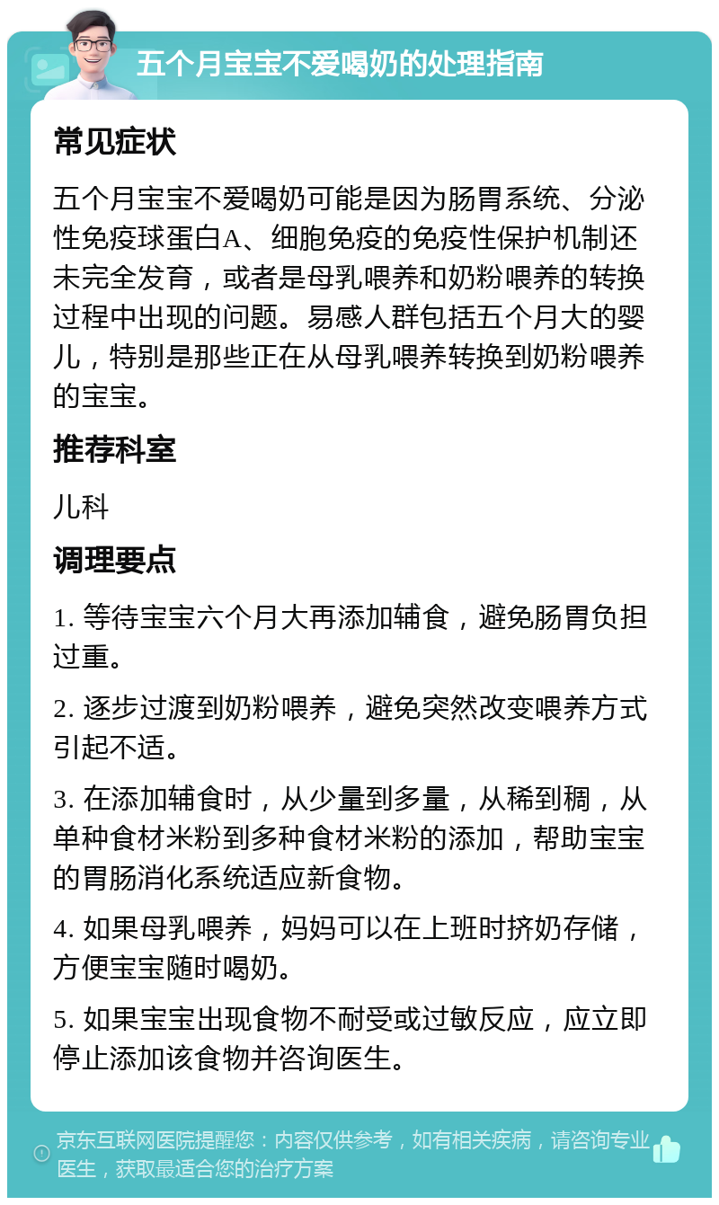 五个月宝宝不爱喝奶的处理指南 常见症状 五个月宝宝不爱喝奶可能是因为肠胃系统、分泌性免疫球蛋白A、细胞免疫的免疫性保护机制还未完全发育，或者是母乳喂养和奶粉喂养的转换过程中出现的问题。易感人群包括五个月大的婴儿，特别是那些正在从母乳喂养转换到奶粉喂养的宝宝。 推荐科室 儿科 调理要点 1. 等待宝宝六个月大再添加辅食，避免肠胃负担过重。 2. 逐步过渡到奶粉喂养，避免突然改变喂养方式引起不适。 3. 在添加辅食时，从少量到多量，从稀到稠，从单种食材米粉到多种食材米粉的添加，帮助宝宝的胃肠消化系统适应新食物。 4. 如果母乳喂养，妈妈可以在上班时挤奶存储，方便宝宝随时喝奶。 5. 如果宝宝出现食物不耐受或过敏反应，应立即停止添加该食物并咨询医生。