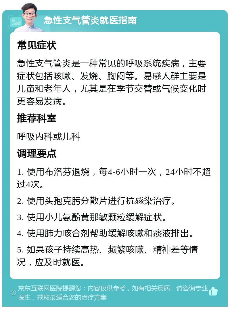 急性支气管炎就医指南 常见症状 急性支气管炎是一种常见的呼吸系统疾病，主要症状包括咳嗽、发烧、胸闷等。易感人群主要是儿童和老年人，尤其是在季节交替或气候变化时更容易发病。 推荐科室 呼吸内科或儿科 调理要点 1. 使用布洛芬退烧，每4-6小时一次，24小时不超过4次。 2. 使用头孢克肟分散片进行抗感染治疗。 3. 使用小儿氨酚黄那敏颗粒缓解症状。 4. 使用肺力咳合剂帮助缓解咳嗽和痰液排出。 5. 如果孩子持续高热、频繁咳嗽、精神差等情况，应及时就医。