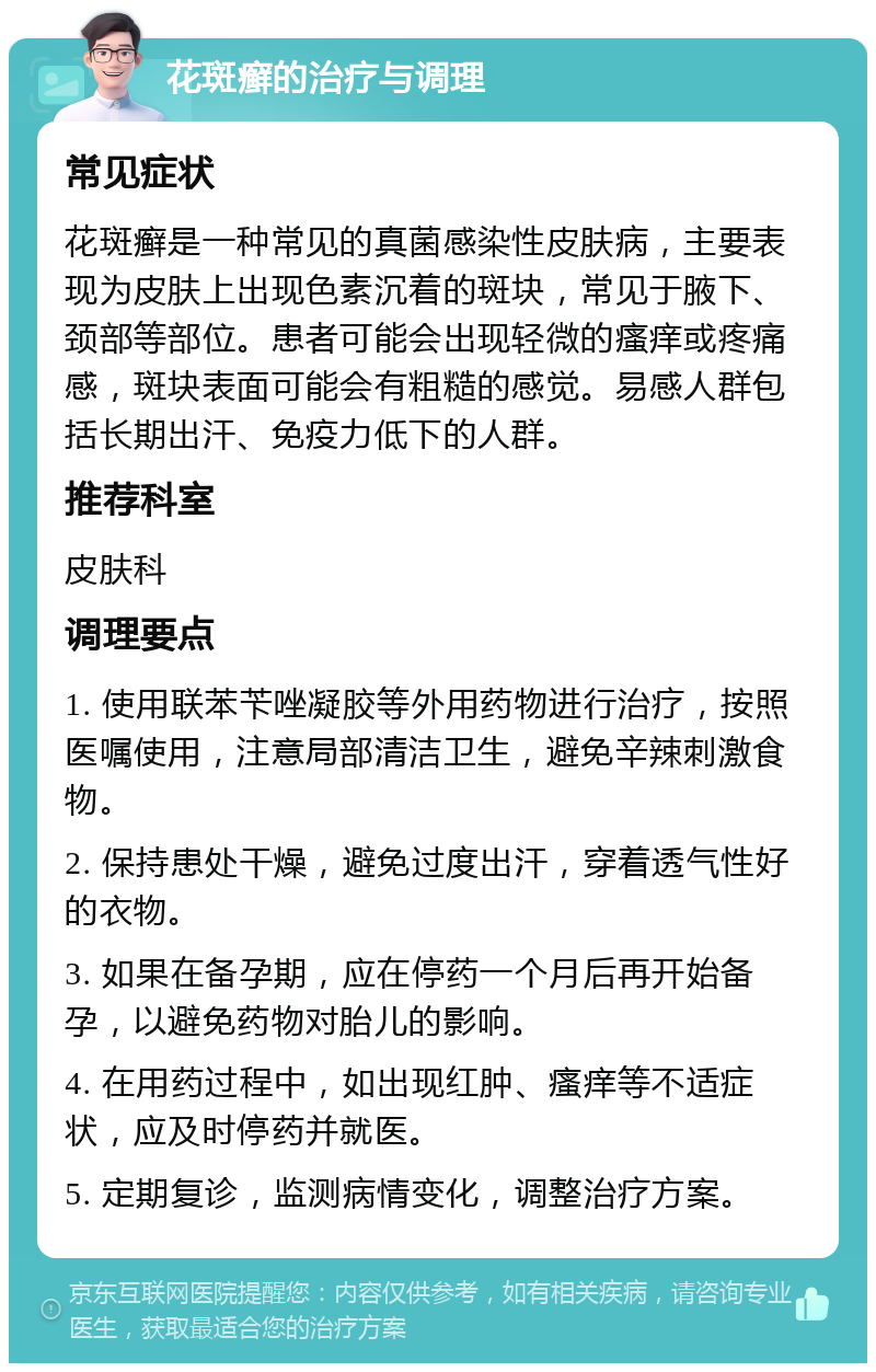 花斑癣的治疗与调理 常见症状 花斑癣是一种常见的真菌感染性皮肤病，主要表现为皮肤上出现色素沉着的斑块，常见于腋下、颈部等部位。患者可能会出现轻微的瘙痒或疼痛感，斑块表面可能会有粗糙的感觉。易感人群包括长期出汗、免疫力低下的人群。 推荐科室 皮肤科 调理要点 1. 使用联苯苄唑凝胶等外用药物进行治疗，按照医嘱使用，注意局部清洁卫生，避免辛辣刺激食物。 2. 保持患处干燥，避免过度出汗，穿着透气性好的衣物。 3. 如果在备孕期，应在停药一个月后再开始备孕，以避免药物对胎儿的影响。 4. 在用药过程中，如出现红肿、瘙痒等不适症状，应及时停药并就医。 5. 定期复诊，监测病情变化，调整治疗方案。