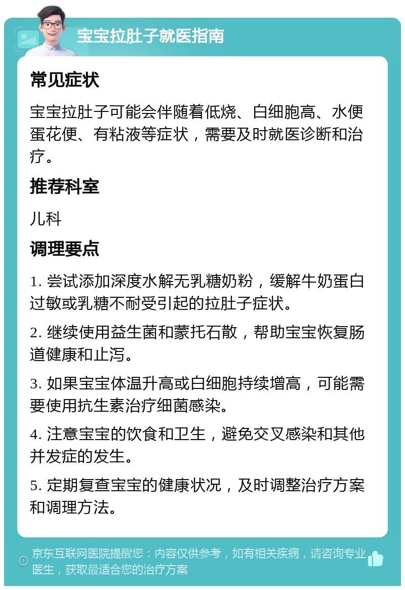 宝宝拉肚子就医指南 常见症状 宝宝拉肚子可能会伴随着低烧、白细胞高、水便蛋花便、有粘液等症状，需要及时就医诊断和治疗。 推荐科室 儿科 调理要点 1. 尝试添加深度水解无乳糖奶粉，缓解牛奶蛋白过敏或乳糖不耐受引起的拉肚子症状。 2. 继续使用益生菌和蒙托石散，帮助宝宝恢复肠道健康和止泻。 3. 如果宝宝体温升高或白细胞持续增高，可能需要使用抗生素治疗细菌感染。 4. 注意宝宝的饮食和卫生，避免交叉感染和其他并发症的发生。 5. 定期复查宝宝的健康状况，及时调整治疗方案和调理方法。