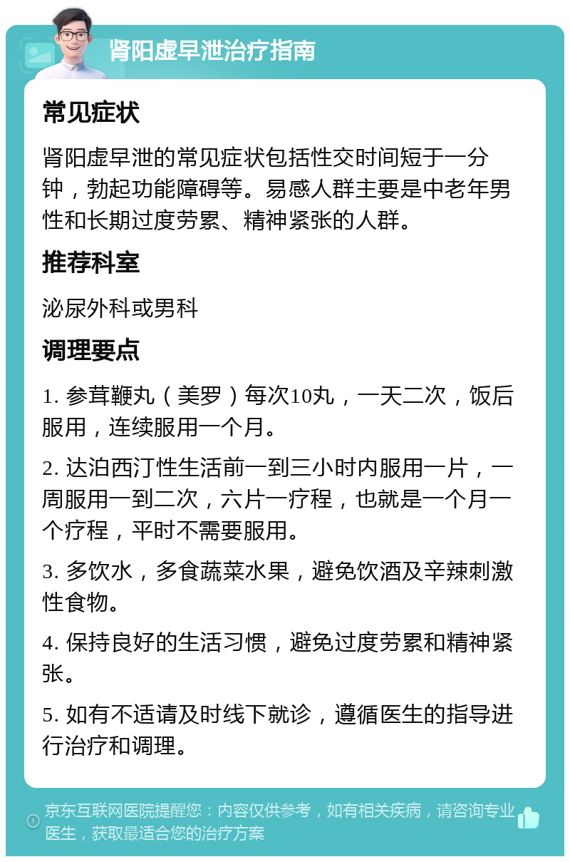 肾阳虚早泄治疗指南 常见症状 肾阳虚早泄的常见症状包括性交时间短于一分钟，勃起功能障碍等。易感人群主要是中老年男性和长期过度劳累、精神紧张的人群。 推荐科室 泌尿外科或男科 调理要点 1. 参茸鞭丸（美罗）每次10丸，一天二次，饭后服用，连续服用一个月。 2. 达泊西汀性生活前一到三小时内服用一片，一周服用一到二次，六片一疗程，也就是一个月一个疗程，平时不需要服用。 3. 多饮水，多食蔬菜水果，避免饮酒及辛辣刺激性食物。 4. 保持良好的生活习惯，避免过度劳累和精神紧张。 5. 如有不适请及时线下就诊，遵循医生的指导进行治疗和调理。