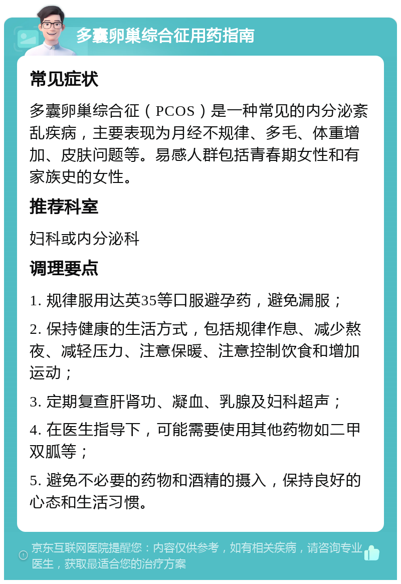 多囊卵巢综合征用药指南 常见症状 多囊卵巢综合征（PCOS）是一种常见的内分泌紊乱疾病，主要表现为月经不规律、多毛、体重增加、皮肤问题等。易感人群包括青春期女性和有家族史的女性。 推荐科室 妇科或内分泌科 调理要点 1. 规律服用达英35等口服避孕药，避免漏服； 2. 保持健康的生活方式，包括规律作息、减少熬夜、减轻压力、注意保暖、注意控制饮食和增加运动； 3. 定期复查肝肾功、凝血、乳腺及妇科超声； 4. 在医生指导下，可能需要使用其他药物如二甲双胍等； 5. 避免不必要的药物和酒精的摄入，保持良好的心态和生活习惯。