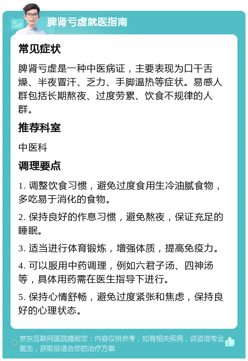 脾肾亏虚就医指南 常见症状 脾肾亏虚是一种中医病证，主要表现为口干舌燥、半夜冒汗、乏力、手脚温热等症状。易感人群包括长期熬夜、过度劳累、饮食不规律的人群。 推荐科室 中医科 调理要点 1. 调整饮食习惯，避免过度食用生冷油腻食物，多吃易于消化的食物。 2. 保持良好的作息习惯，避免熬夜，保证充足的睡眠。 3. 适当进行体育锻炼，增强体质，提高免疫力。 4. 可以服用中药调理，例如六君子汤、四神汤等，具体用药需在医生指导下进行。 5. 保持心情舒畅，避免过度紧张和焦虑，保持良好的心理状态。