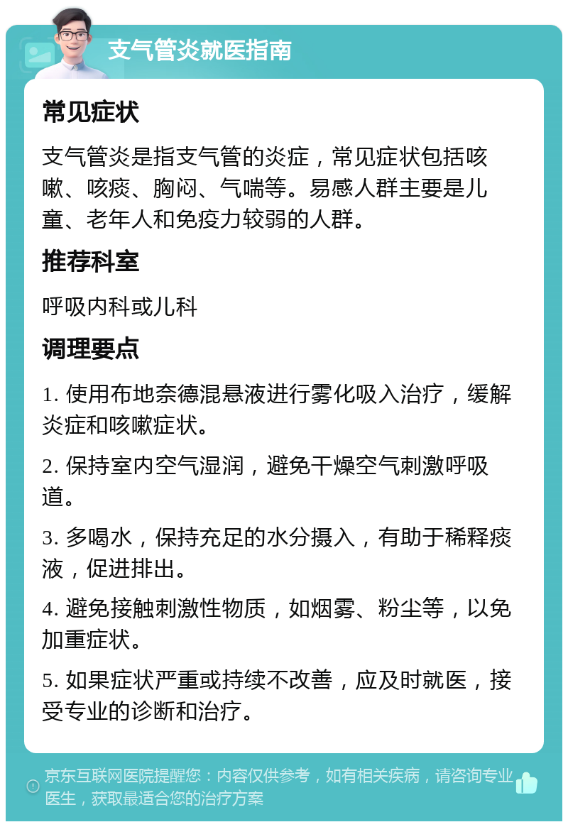 支气管炎就医指南 常见症状 支气管炎是指支气管的炎症，常见症状包括咳嗽、咳痰、胸闷、气喘等。易感人群主要是儿童、老年人和免疫力较弱的人群。 推荐科室 呼吸内科或儿科 调理要点 1. 使用布地奈德混悬液进行雾化吸入治疗，缓解炎症和咳嗽症状。 2. 保持室内空气湿润，避免干燥空气刺激呼吸道。 3. 多喝水，保持充足的水分摄入，有助于稀释痰液，促进排出。 4. 避免接触刺激性物质，如烟雾、粉尘等，以免加重症状。 5. 如果症状严重或持续不改善，应及时就医，接受专业的诊断和治疗。