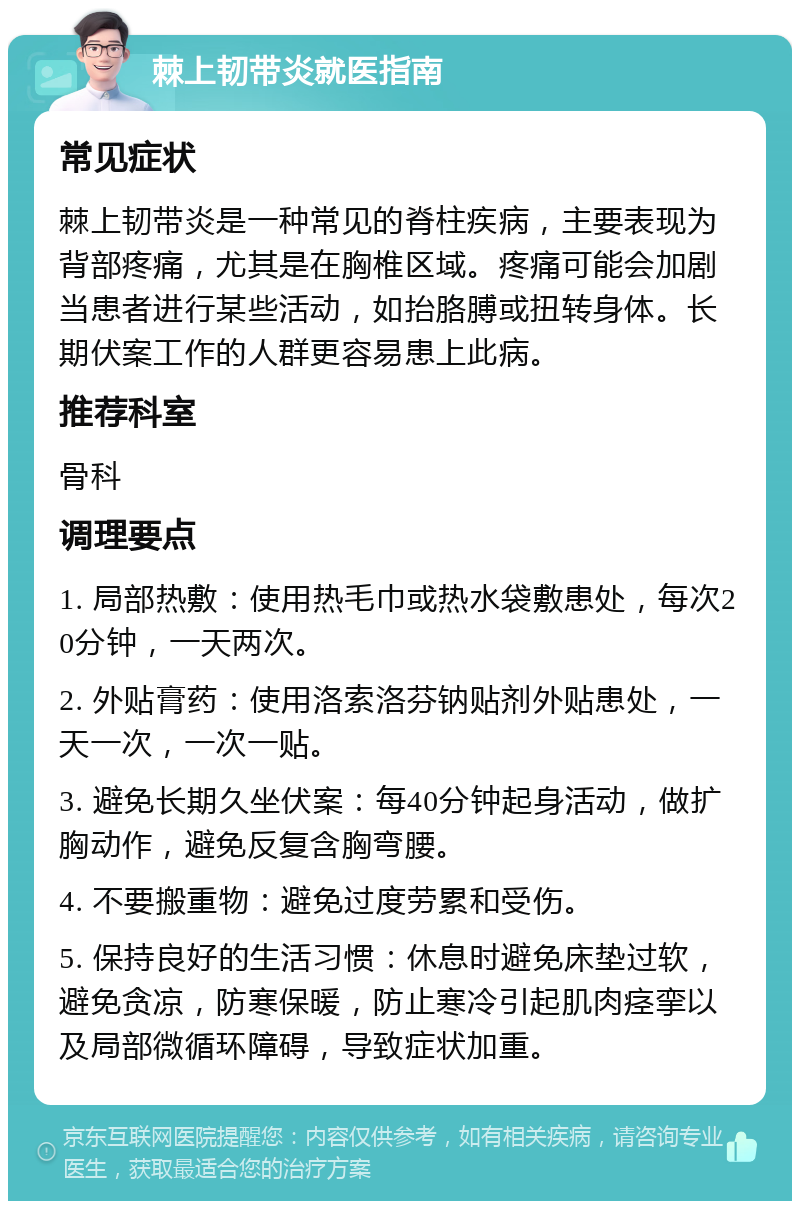 棘上韧带炎就医指南 常见症状 棘上韧带炎是一种常见的脊柱疾病，主要表现为背部疼痛，尤其是在胸椎区域。疼痛可能会加剧当患者进行某些活动，如抬胳膊或扭转身体。长期伏案工作的人群更容易患上此病。 推荐科室 骨科 调理要点 1. 局部热敷：使用热毛巾或热水袋敷患处，每次20分钟，一天两次。 2. 外贴膏药：使用洛索洛芬钠贴剂外贴患处，一天一次，一次一贴。 3. 避免长期久坐伏案：每40分钟起身活动，做扩胸动作，避免反复含胸弯腰。 4. 不要搬重物：避免过度劳累和受伤。 5. 保持良好的生活习惯：休息时避免床垫过软，避免贪凉，防寒保暖，防止寒冷引起肌肉痉挛以及局部微循环障碍，导致症状加重。