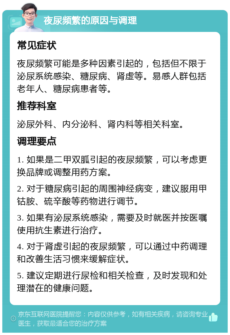 夜尿频繁的原因与调理 常见症状 夜尿频繁可能是多种因素引起的，包括但不限于泌尿系统感染、糖尿病、肾虚等。易感人群包括老年人、糖尿病患者等。 推荐科室 泌尿外科、内分泌科、肾内科等相关科室。 调理要点 1. 如果是二甲双胍引起的夜尿频繁，可以考虑更换品牌或调整用药方案。 2. 对于糖尿病引起的周围神经病变，建议服用甲钴胺、硫辛酸等药物进行调节。 3. 如果有泌尿系统感染，需要及时就医并按医嘱使用抗生素进行治疗。 4. 对于肾虚引起的夜尿频繁，可以通过中药调理和改善生活习惯来缓解症状。 5. 建议定期进行尿检和相关检查，及时发现和处理潜在的健康问题。