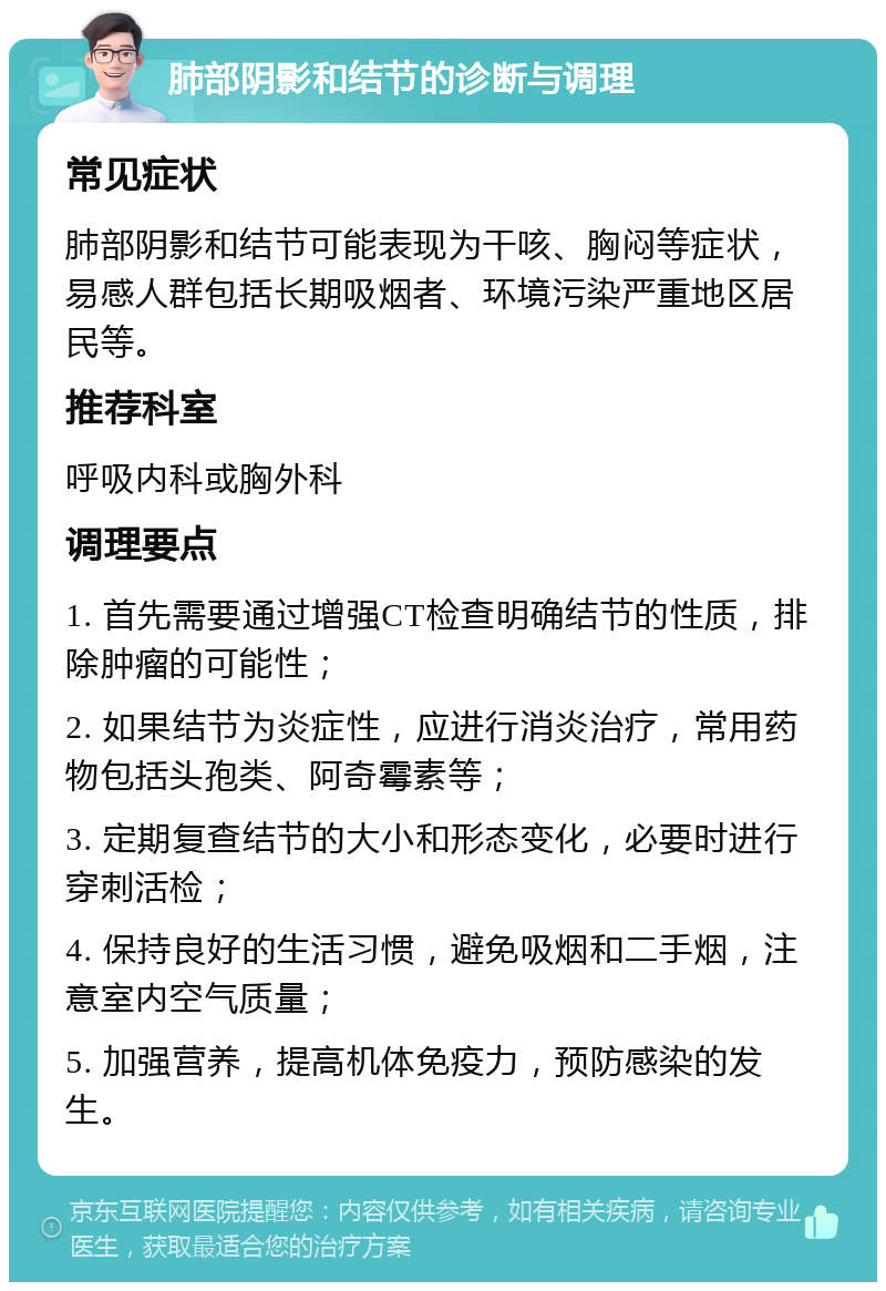 肺部阴影和结节的诊断与调理 常见症状 肺部阴影和结节可能表现为干咳、胸闷等症状，易感人群包括长期吸烟者、环境污染严重地区居民等。 推荐科室 呼吸内科或胸外科 调理要点 1. 首先需要通过增强CT检查明确结节的性质，排除肿瘤的可能性； 2. 如果结节为炎症性，应进行消炎治疗，常用药物包括头孢类、阿奇霉素等； 3. 定期复查结节的大小和形态变化，必要时进行穿刺活检； 4. 保持良好的生活习惯，避免吸烟和二手烟，注意室内空气质量； 5. 加强营养，提高机体免疫力，预防感染的发生。