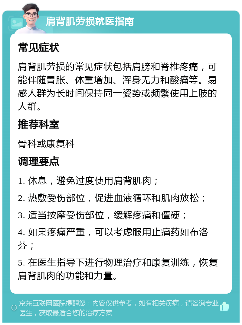 肩背肌劳损就医指南 常见症状 肩背肌劳损的常见症状包括肩膀和脊椎疼痛，可能伴随胃胀、体重增加、浑身无力和酸痛等。易感人群为长时间保持同一姿势或频繁使用上肢的人群。 推荐科室 骨科或康复科 调理要点 1. 休息，避免过度使用肩背肌肉； 2. 热敷受伤部位，促进血液循环和肌肉放松； 3. 适当按摩受伤部位，缓解疼痛和僵硬； 4. 如果疼痛严重，可以考虑服用止痛药如布洛芬； 5. 在医生指导下进行物理治疗和康复训练，恢复肩背肌肉的功能和力量。