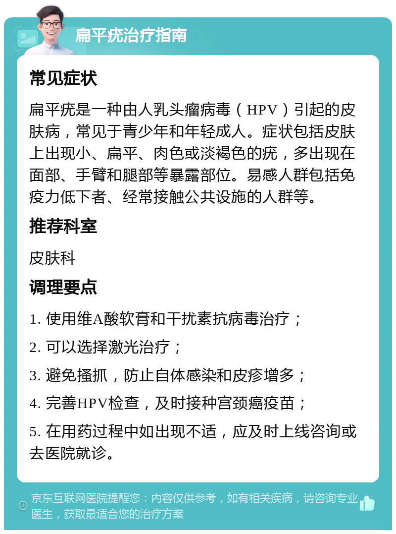 扁平疣治疗指南 常见症状 扁平疣是一种由人乳头瘤病毒（HPV）引起的皮肤病，常见于青少年和年轻成人。症状包括皮肤上出现小、扁平、肉色或淡褐色的疣，多出现在面部、手臂和腿部等暴露部位。易感人群包括免疫力低下者、经常接触公共设施的人群等。 推荐科室 皮肤科 调理要点 1. 使用维A酸软膏和干扰素抗病毒治疗； 2. 可以选择激光治疗； 3. 避免搔抓，防止自体感染和皮疹增多； 4. 完善HPV检查，及时接种宫颈癌疫苗； 5. 在用药过程中如出现不适，应及时上线咨询或去医院就诊。