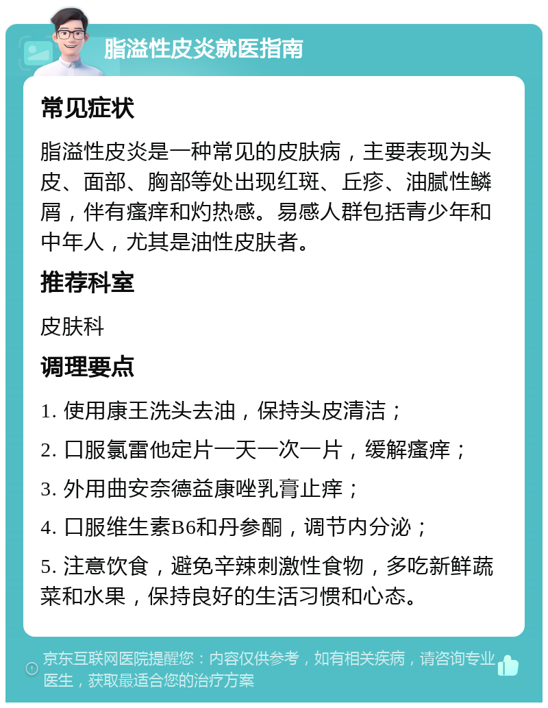 脂溢性皮炎就医指南 常见症状 脂溢性皮炎是一种常见的皮肤病，主要表现为头皮、面部、胸部等处出现红斑、丘疹、油腻性鳞屑，伴有瘙痒和灼热感。易感人群包括青少年和中年人，尤其是油性皮肤者。 推荐科室 皮肤科 调理要点 1. 使用康王洗头去油，保持头皮清洁； 2. 口服氯雷他定片一天一次一片，缓解瘙痒； 3. 外用曲安奈德益康唑乳膏止痒； 4. 口服维生素B6和丹参酮，调节内分泌； 5. 注意饮食，避免辛辣刺激性食物，多吃新鲜蔬菜和水果，保持良好的生活习惯和心态。