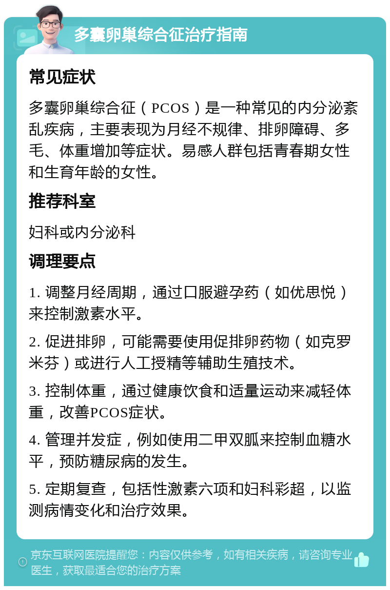 多囊卵巢综合征治疗指南 常见症状 多囊卵巢综合征（PCOS）是一种常见的内分泌紊乱疾病，主要表现为月经不规律、排卵障碍、多毛、体重增加等症状。易感人群包括青春期女性和生育年龄的女性。 推荐科室 妇科或内分泌科 调理要点 1. 调整月经周期，通过口服避孕药（如优思悦）来控制激素水平。 2. 促进排卵，可能需要使用促排卵药物（如克罗米芬）或进行人工授精等辅助生殖技术。 3. 控制体重，通过健康饮食和适量运动来减轻体重，改善PCOS症状。 4. 管理并发症，例如使用二甲双胍来控制血糖水平，预防糖尿病的发生。 5. 定期复查，包括性激素六项和妇科彩超，以监测病情变化和治疗效果。