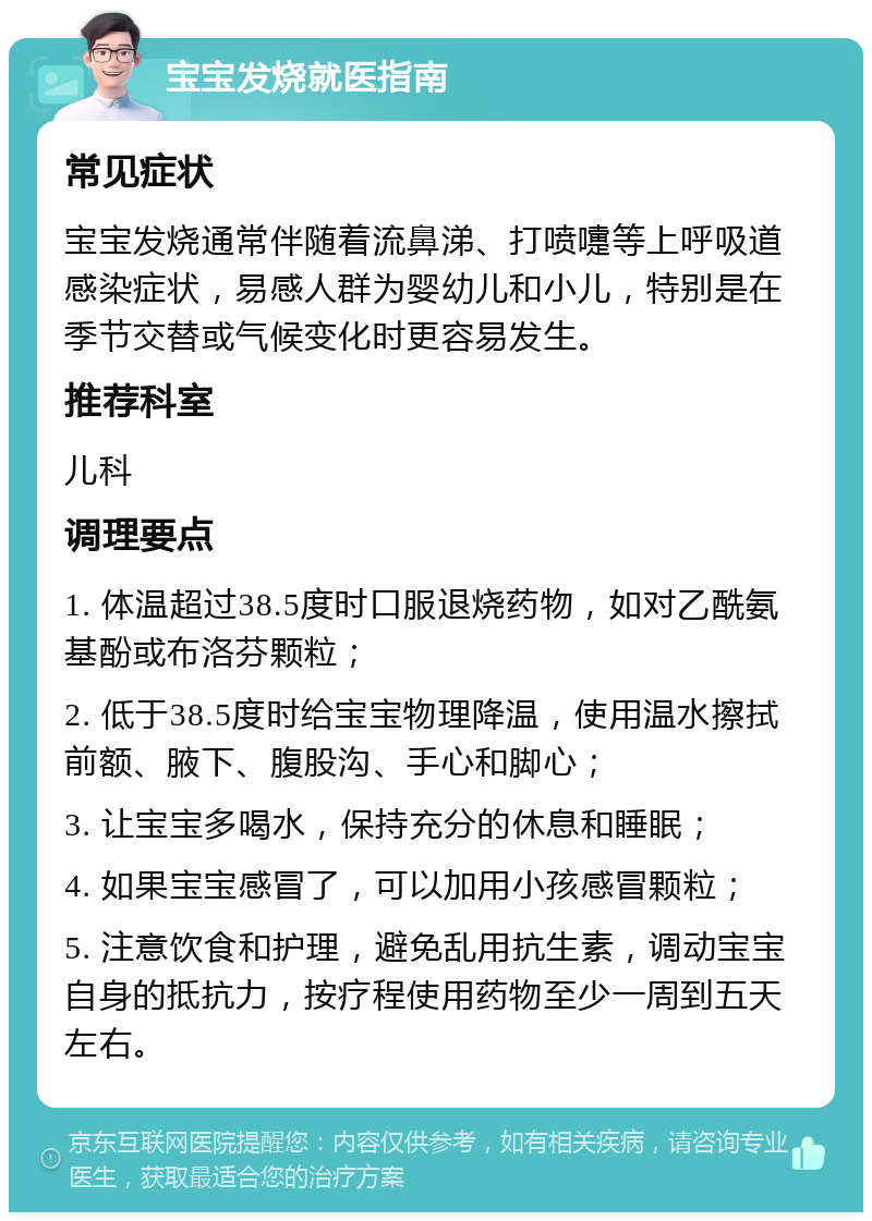 宝宝发烧就医指南 常见症状 宝宝发烧通常伴随着流鼻涕、打喷嚏等上呼吸道感染症状，易感人群为婴幼儿和小儿，特别是在季节交替或气候变化时更容易发生。 推荐科室 儿科 调理要点 1. 体温超过38.5度时口服退烧药物，如对乙酰氨基酚或布洛芬颗粒； 2. 低于38.5度时给宝宝物理降温，使用温水擦拭前额、腋下、腹股沟、手心和脚心； 3. 让宝宝多喝水，保持充分的休息和睡眠； 4. 如果宝宝感冒了，可以加用小孩感冒颗粒； 5. 注意饮食和护理，避免乱用抗生素，调动宝宝自身的抵抗力，按疗程使用药物至少一周到五天左右。