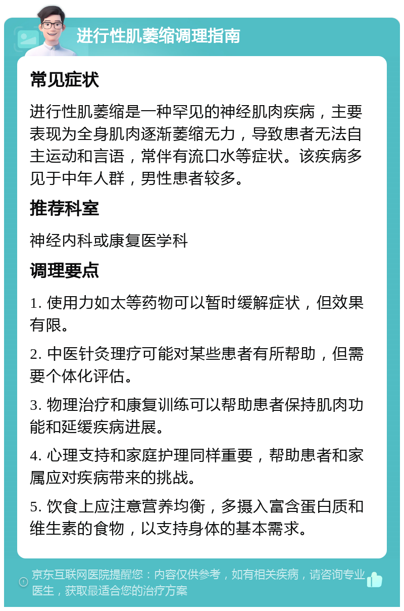 进行性肌萎缩调理指南 常见症状 进行性肌萎缩是一种罕见的神经肌肉疾病，主要表现为全身肌肉逐渐萎缩无力，导致患者无法自主运动和言语，常伴有流口水等症状。该疾病多见于中年人群，男性患者较多。 推荐科室 神经内科或康复医学科 调理要点 1. 使用力如太等药物可以暂时缓解症状，但效果有限。 2. 中医针灸理疗可能对某些患者有所帮助，但需要个体化评估。 3. 物理治疗和康复训练可以帮助患者保持肌肉功能和延缓疾病进展。 4. 心理支持和家庭护理同样重要，帮助患者和家属应对疾病带来的挑战。 5. 饮食上应注意营养均衡，多摄入富含蛋白质和维生素的食物，以支持身体的基本需求。