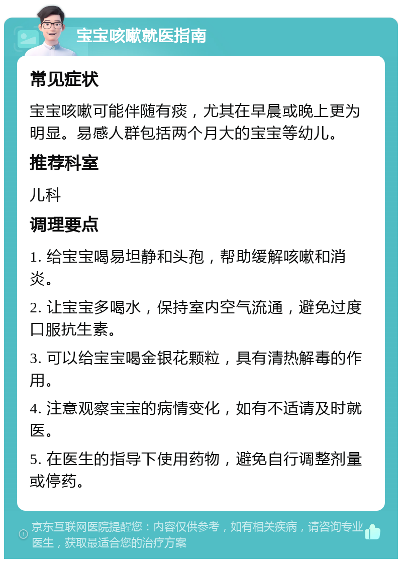 宝宝咳嗽就医指南 常见症状 宝宝咳嗽可能伴随有痰，尤其在早晨或晚上更为明显。易感人群包括两个月大的宝宝等幼儿。 推荐科室 儿科 调理要点 1. 给宝宝喝易坦静和头孢，帮助缓解咳嗽和消炎。 2. 让宝宝多喝水，保持室内空气流通，避免过度口服抗生素。 3. 可以给宝宝喝金银花颗粒，具有清热解毒的作用。 4. 注意观察宝宝的病情变化，如有不适请及时就医。 5. 在医生的指导下使用药物，避免自行调整剂量或停药。