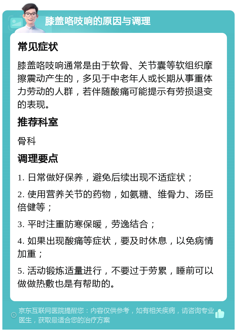 膝盖咯吱响的原因与调理 常见症状 膝盖咯吱响通常是由于软骨、关节囊等软组织摩擦震动产生的，多见于中老年人或长期从事重体力劳动的人群，若伴随酸痛可能提示有劳损退变的表现。 推荐科室 骨科 调理要点 1. 日常做好保养，避免后续出现不适症状； 2. 使用营养关节的药物，如氨糖、维骨力、汤臣倍健等； 3. 平时注重防寒保暖，劳逸结合； 4. 如果出现酸痛等症状，要及时休息，以免病情加重； 5. 活动锻炼适量进行，不要过于劳累，睡前可以做做热敷也是有帮助的。