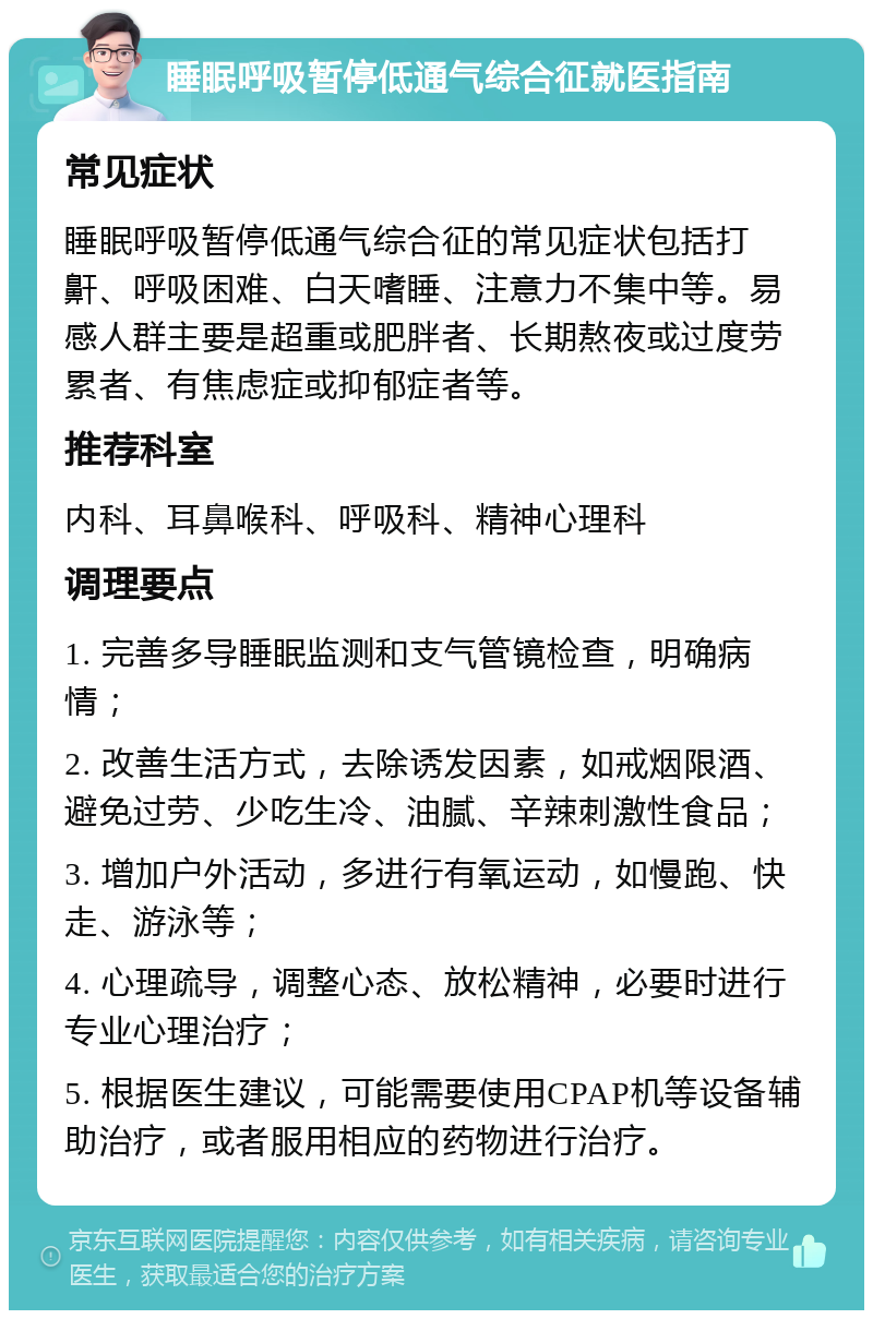 睡眠呼吸暂停低通气综合征就医指南 常见症状 睡眠呼吸暂停低通气综合征的常见症状包括打鼾、呼吸困难、白天嗜睡、注意力不集中等。易感人群主要是超重或肥胖者、长期熬夜或过度劳累者、有焦虑症或抑郁症者等。 推荐科室 内科、耳鼻喉科、呼吸科、精神心理科 调理要点 1. 完善多导睡眠监测和支气管镜检查，明确病情； 2. 改善生活方式，去除诱发因素，如戒烟限酒、避免过劳、少吃生冷、油腻、辛辣刺激性食品； 3. 增加户外活动，多进行有氧运动，如慢跑、快走、游泳等； 4. 心理疏导，调整心态、放松精神，必要时进行专业心理治疗； 5. 根据医生建议，可能需要使用CPAP机等设备辅助治疗，或者服用相应的药物进行治疗。