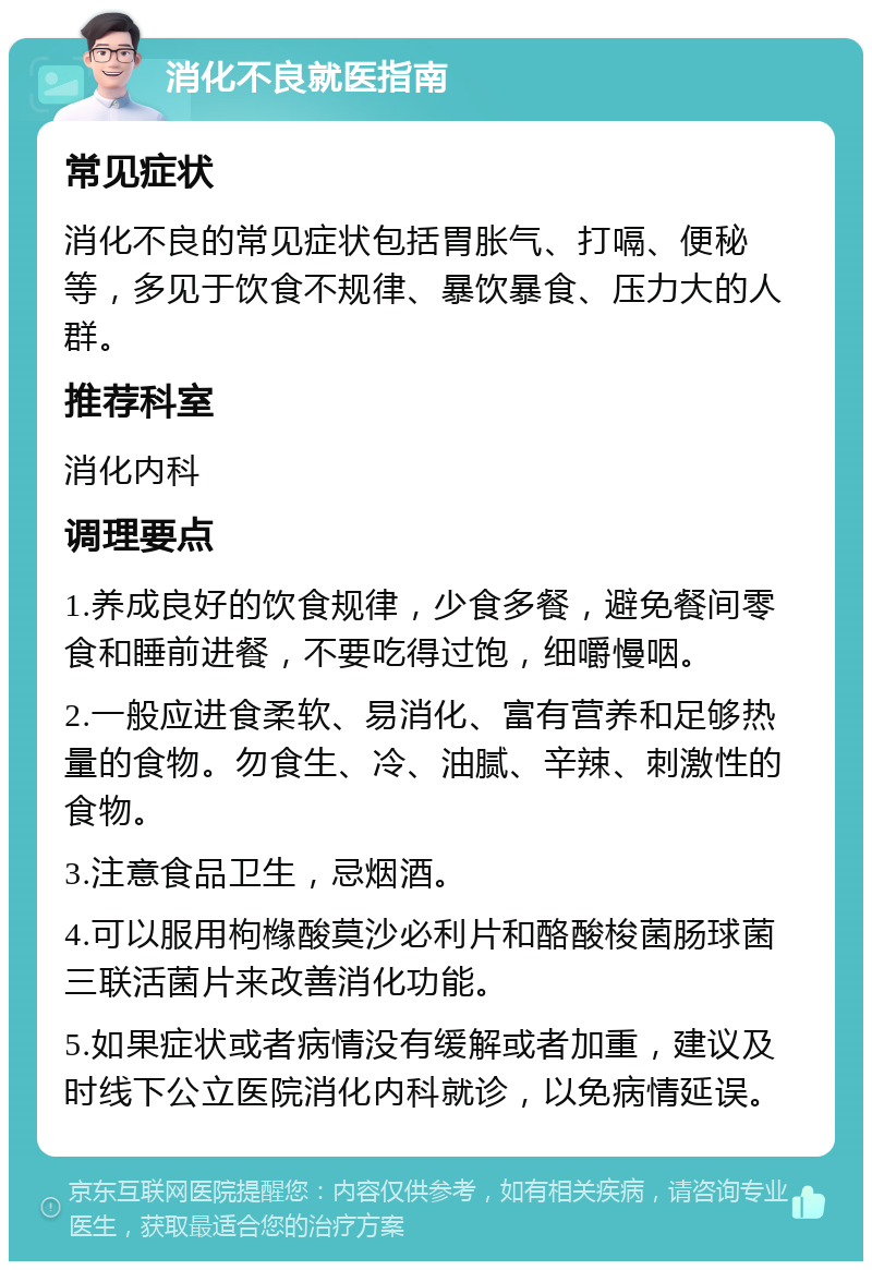 消化不良就医指南 常见症状 消化不良的常见症状包括胃胀气、打嗝、便秘等，多见于饮食不规律、暴饮暴食、压力大的人群。 推荐科室 消化内科 调理要点 1.养成良好的饮食规律，少食多餐，避免餐间零食和睡前进餐，不要吃得过饱，细嚼慢咽。 2.一般应进食柔软、易消化、富有营养和足够热量的食物。勿食生、冷、油腻、辛辣、刺激性的食物。 3.注意食品卫生，忌烟酒。 4.可以服用枸橼酸莫沙必利片和酪酸梭菌肠球菌三联活菌片来改善消化功能。 5.如果症状或者病情没有缓解或者加重，建议及时线下公立医院消化内科就诊，以免病情延误。