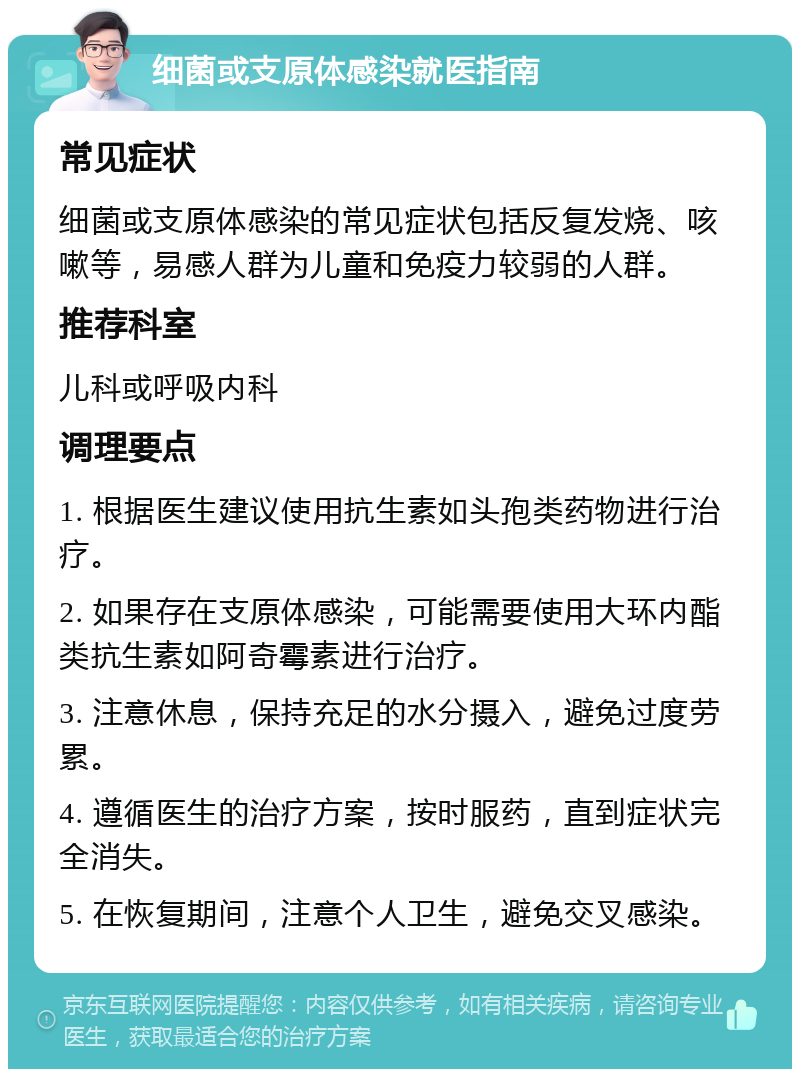 细菌或支原体感染就医指南 常见症状 细菌或支原体感染的常见症状包括反复发烧、咳嗽等，易感人群为儿童和免疫力较弱的人群。 推荐科室 儿科或呼吸内科 调理要点 1. 根据医生建议使用抗生素如头孢类药物进行治疗。 2. 如果存在支原体感染，可能需要使用大环内酯类抗生素如阿奇霉素进行治疗。 3. 注意休息，保持充足的水分摄入，避免过度劳累。 4. 遵循医生的治疗方案，按时服药，直到症状完全消失。 5. 在恢复期间，注意个人卫生，避免交叉感染。