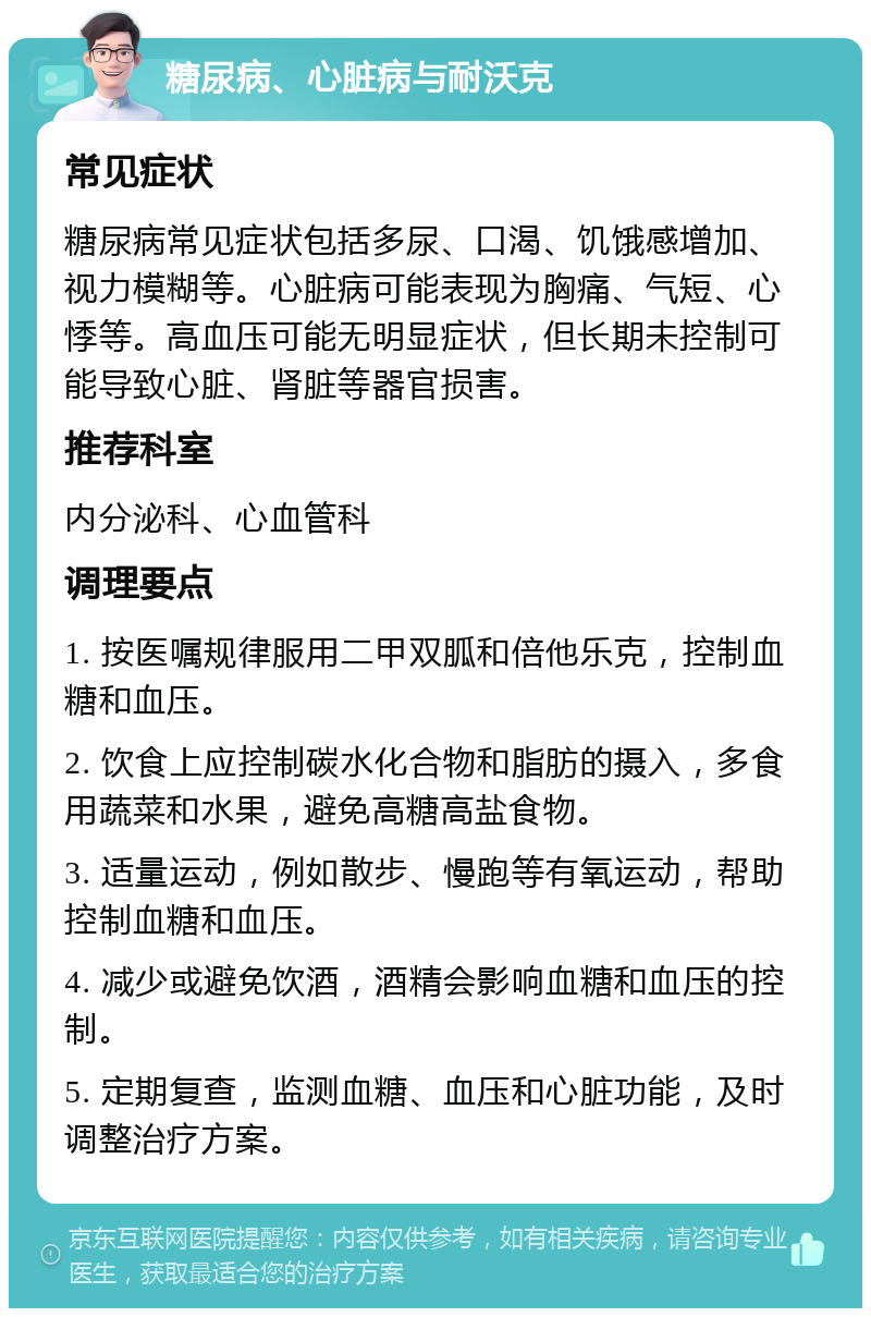 糖尿病、心脏病与耐沃克 常见症状 糖尿病常见症状包括多尿、口渴、饥饿感增加、视力模糊等。心脏病可能表现为胸痛、气短、心悸等。高血压可能无明显症状，但长期未控制可能导致心脏、肾脏等器官损害。 推荐科室 内分泌科、心血管科 调理要点 1. 按医嘱规律服用二甲双胍和倍他乐克，控制血糖和血压。 2. 饮食上应控制碳水化合物和脂肪的摄入，多食用蔬菜和水果，避免高糖高盐食物。 3. 适量运动，例如散步、慢跑等有氧运动，帮助控制血糖和血压。 4. 减少或避免饮酒，酒精会影响血糖和血压的控制。 5. 定期复查，监测血糖、血压和心脏功能，及时调整治疗方案。