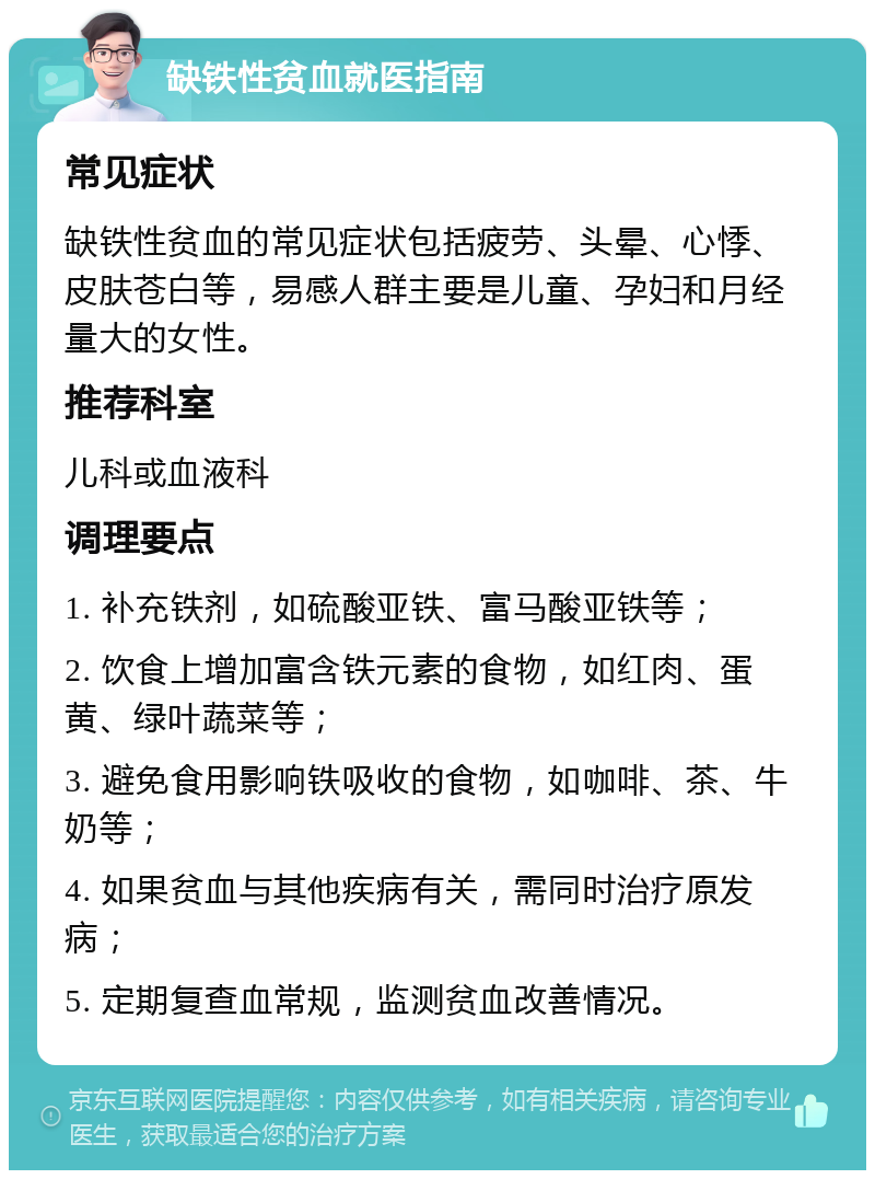 缺铁性贫血就医指南 常见症状 缺铁性贫血的常见症状包括疲劳、头晕、心悸、皮肤苍白等，易感人群主要是儿童、孕妇和月经量大的女性。 推荐科室 儿科或血液科 调理要点 1. 补充铁剂，如硫酸亚铁、富马酸亚铁等； 2. 饮食上增加富含铁元素的食物，如红肉、蛋黄、绿叶蔬菜等； 3. 避免食用影响铁吸收的食物，如咖啡、茶、牛奶等； 4. 如果贫血与其他疾病有关，需同时治疗原发病； 5. 定期复查血常规，监测贫血改善情况。