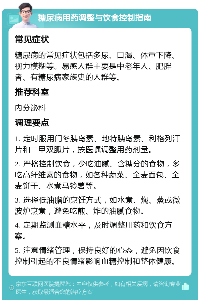 糖尿病用药调整与饮食控制指南 常见症状 糖尿病的常见症状包括多尿、口渴、体重下降、视力模糊等。易感人群主要是中老年人、肥胖者、有糖尿病家族史的人群等。 推荐科室 内分泌科 调理要点 1. 定时服用门冬胰岛素、地特胰岛素、利格列汀片和二甲双胍片，按医嘱调整用药剂量。 2. 严格控制饮食，少吃油腻、含糖分的食物，多吃高纤维素的食物，如各种蔬菜、全麦面包、全麦饼干、水煮马铃薯等。 3. 选择低油脂的烹饪方式，如水煮、焖、蒸或微波炉烹煮，避免吃煎、炸的油腻食物。 4. 定期监测血糖水平，及时调整用药和饮食方案。 5. 注意情绪管理，保持良好的心态，避免因饮食控制引起的不良情绪影响血糖控制和整体健康。