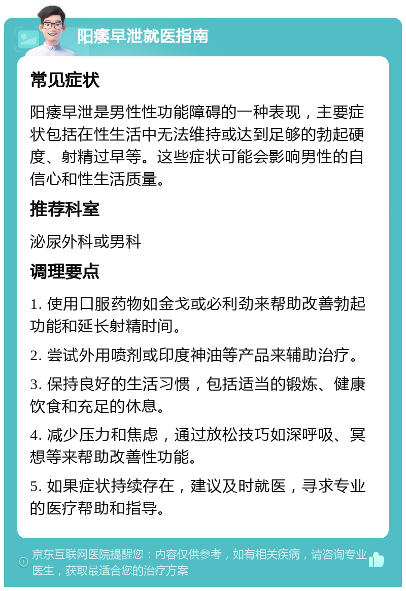 阳痿早泄就医指南 常见症状 阳痿早泄是男性性功能障碍的一种表现，主要症状包括在性生活中无法维持或达到足够的勃起硬度、射精过早等。这些症状可能会影响男性的自信心和性生活质量。 推荐科室 泌尿外科或男科 调理要点 1. 使用口服药物如金戈或必利劲来帮助改善勃起功能和延长射精时间。 2. 尝试外用喷剂或印度神油等产品来辅助治疗。 3. 保持良好的生活习惯，包括适当的锻炼、健康饮食和充足的休息。 4. 减少压力和焦虑，通过放松技巧如深呼吸、冥想等来帮助改善性功能。 5. 如果症状持续存在，建议及时就医，寻求专业的医疗帮助和指导。