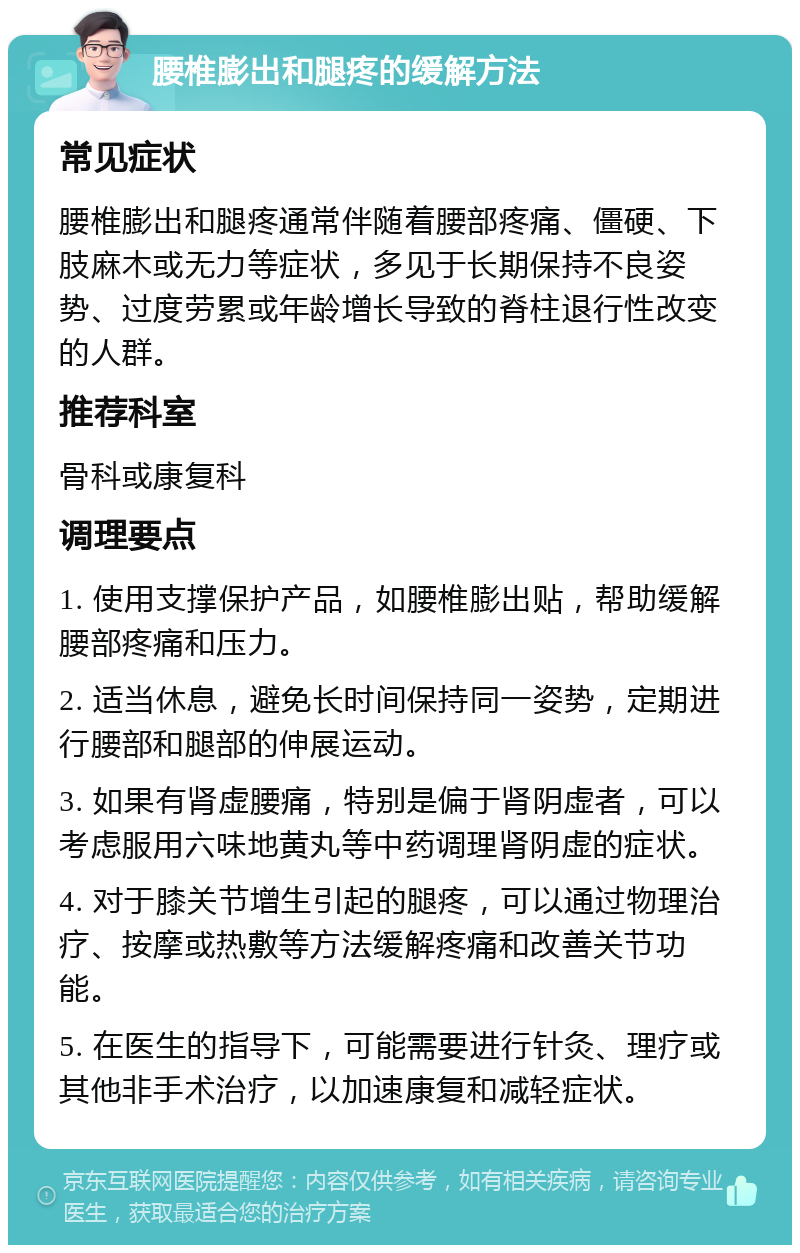 腰椎膨出和腿疼的缓解方法 常见症状 腰椎膨出和腿疼通常伴随着腰部疼痛、僵硬、下肢麻木或无力等症状，多见于长期保持不良姿势、过度劳累或年龄增长导致的脊柱退行性改变的人群。 推荐科室 骨科或康复科 调理要点 1. 使用支撑保护产品，如腰椎膨出贴，帮助缓解腰部疼痛和压力。 2. 适当休息，避免长时间保持同一姿势，定期进行腰部和腿部的伸展运动。 3. 如果有肾虚腰痛，特别是偏于肾阴虚者，可以考虑服用六味地黄丸等中药调理肾阴虚的症状。 4. 对于膝关节增生引起的腿疼，可以通过物理治疗、按摩或热敷等方法缓解疼痛和改善关节功能。 5. 在医生的指导下，可能需要进行针灸、理疗或其他非手术治疗，以加速康复和减轻症状。