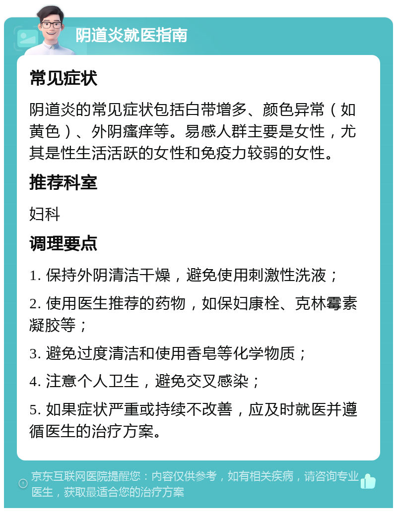 阴道炎就医指南 常见症状 阴道炎的常见症状包括白带增多、颜色异常（如黄色）、外阴瘙痒等。易感人群主要是女性，尤其是性生活活跃的女性和免疫力较弱的女性。 推荐科室 妇科 调理要点 1. 保持外阴清洁干燥，避免使用刺激性洗液； 2. 使用医生推荐的药物，如保妇康栓、克林霉素凝胶等； 3. 避免过度清洁和使用香皂等化学物质； 4. 注意个人卫生，避免交叉感染； 5. 如果症状严重或持续不改善，应及时就医并遵循医生的治疗方案。