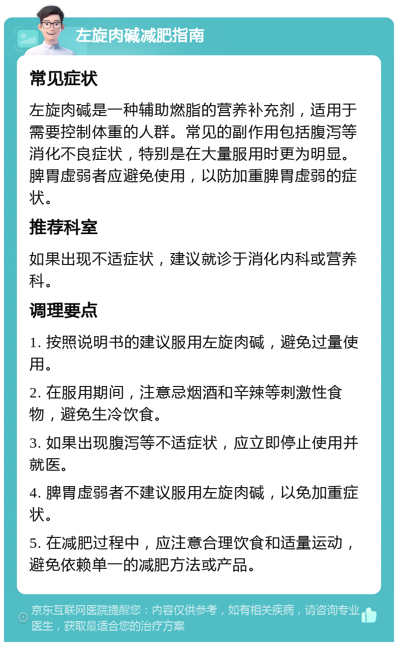 左旋肉碱减肥指南 常见症状 左旋肉碱是一种辅助燃脂的营养补充剂，适用于需要控制体重的人群。常见的副作用包括腹泻等消化不良症状，特别是在大量服用时更为明显。脾胃虚弱者应避免使用，以防加重脾胃虚弱的症状。 推荐科室 如果出现不适症状，建议就诊于消化内科或营养科。 调理要点 1. 按照说明书的建议服用左旋肉碱，避免过量使用。 2. 在服用期间，注意忌烟酒和辛辣等刺激性食物，避免生冷饮食。 3. 如果出现腹泻等不适症状，应立即停止使用并就医。 4. 脾胃虚弱者不建议服用左旋肉碱，以免加重症状。 5. 在减肥过程中，应注意合理饮食和适量运动，避免依赖单一的减肥方法或产品。