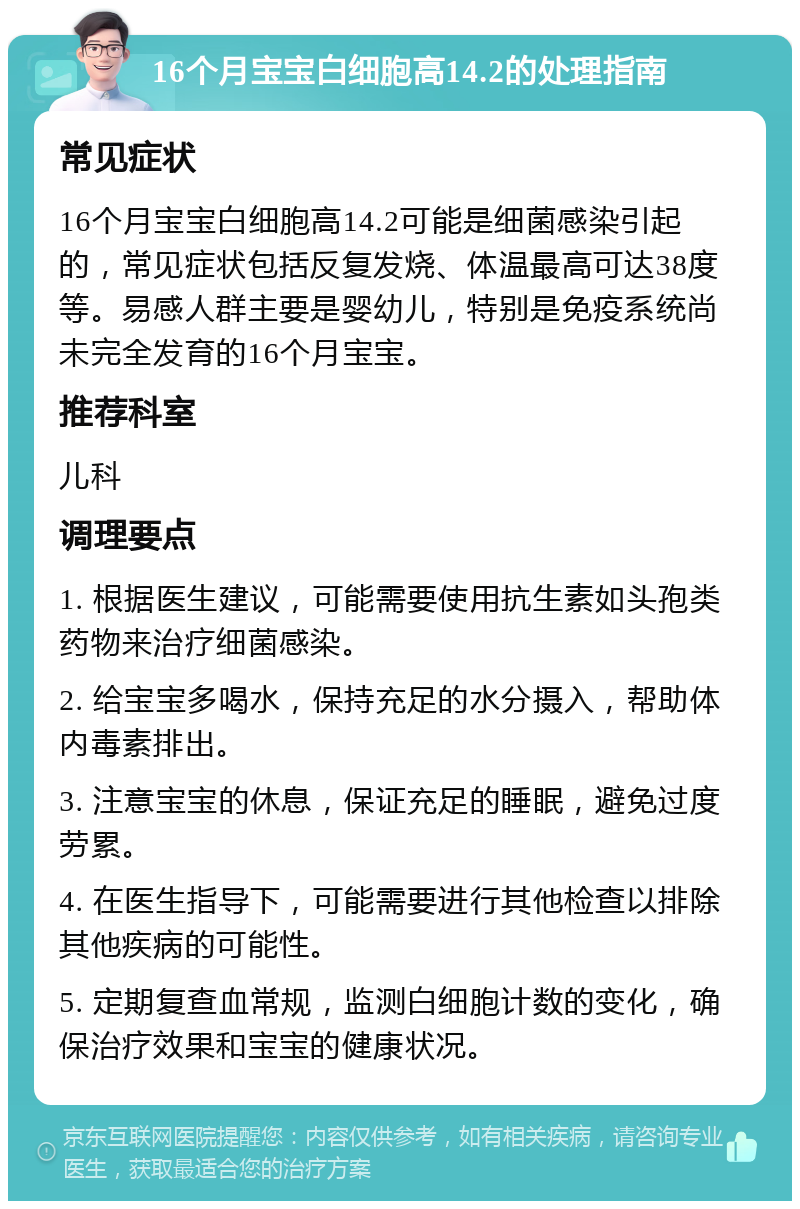 16个月宝宝白细胞高14.2的处理指南 常见症状 16个月宝宝白细胞高14.2可能是细菌感染引起的，常见症状包括反复发烧、体温最高可达38度等。易感人群主要是婴幼儿，特别是免疫系统尚未完全发育的16个月宝宝。 推荐科室 儿科 调理要点 1. 根据医生建议，可能需要使用抗生素如头孢类药物来治疗细菌感染。 2. 给宝宝多喝水，保持充足的水分摄入，帮助体内毒素排出。 3. 注意宝宝的休息，保证充足的睡眠，避免过度劳累。 4. 在医生指导下，可能需要进行其他检查以排除其他疾病的可能性。 5. 定期复查血常规，监测白细胞计数的变化，确保治疗效果和宝宝的健康状况。