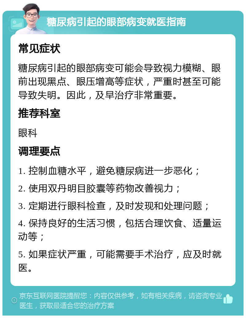 糖尿病引起的眼部病变就医指南 常见症状 糖尿病引起的眼部病变可能会导致视力模糊、眼前出现黑点、眼压增高等症状，严重时甚至可能导致失明。因此，及早治疗非常重要。 推荐科室 眼科 调理要点 1. 控制血糖水平，避免糖尿病进一步恶化； 2. 使用双丹明目胶囊等药物改善视力； 3. 定期进行眼科检查，及时发现和处理问题； 4. 保持良好的生活习惯，包括合理饮食、适量运动等； 5. 如果症状严重，可能需要手术治疗，应及时就医。