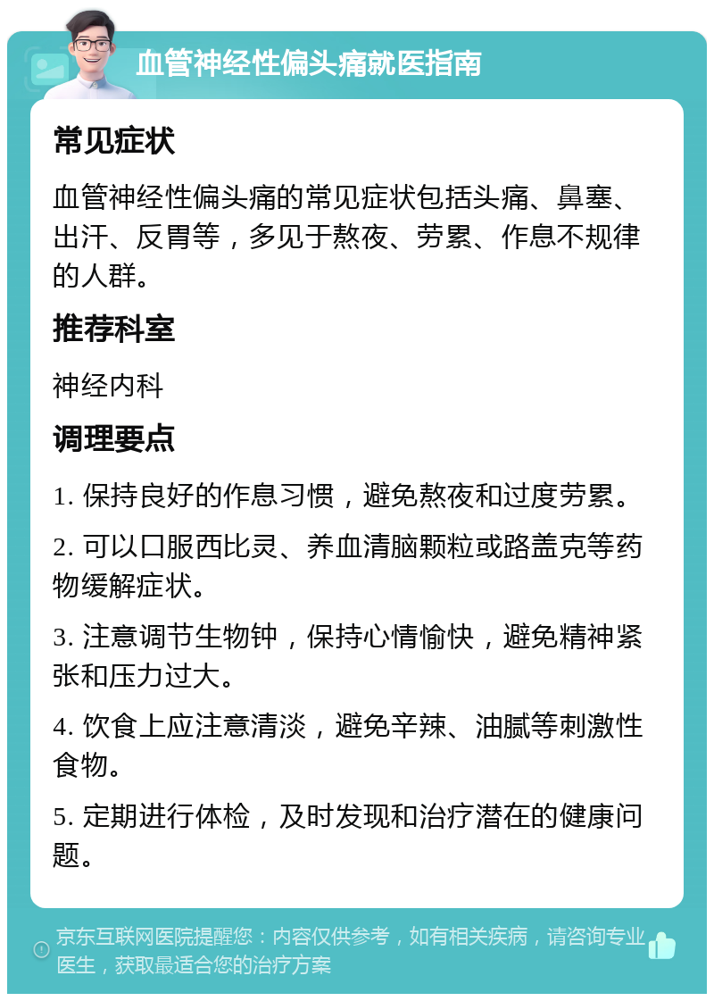 血管神经性偏头痛就医指南 常见症状 血管神经性偏头痛的常见症状包括头痛、鼻塞、出汗、反胃等，多见于熬夜、劳累、作息不规律的人群。 推荐科室 神经内科 调理要点 1. 保持良好的作息习惯，避免熬夜和过度劳累。 2. 可以口服西比灵、养血清脑颗粒或路盖克等药物缓解症状。 3. 注意调节生物钟，保持心情愉快，避免精神紧张和压力过大。 4. 饮食上应注意清淡，避免辛辣、油腻等刺激性食物。 5. 定期进行体检，及时发现和治疗潜在的健康问题。