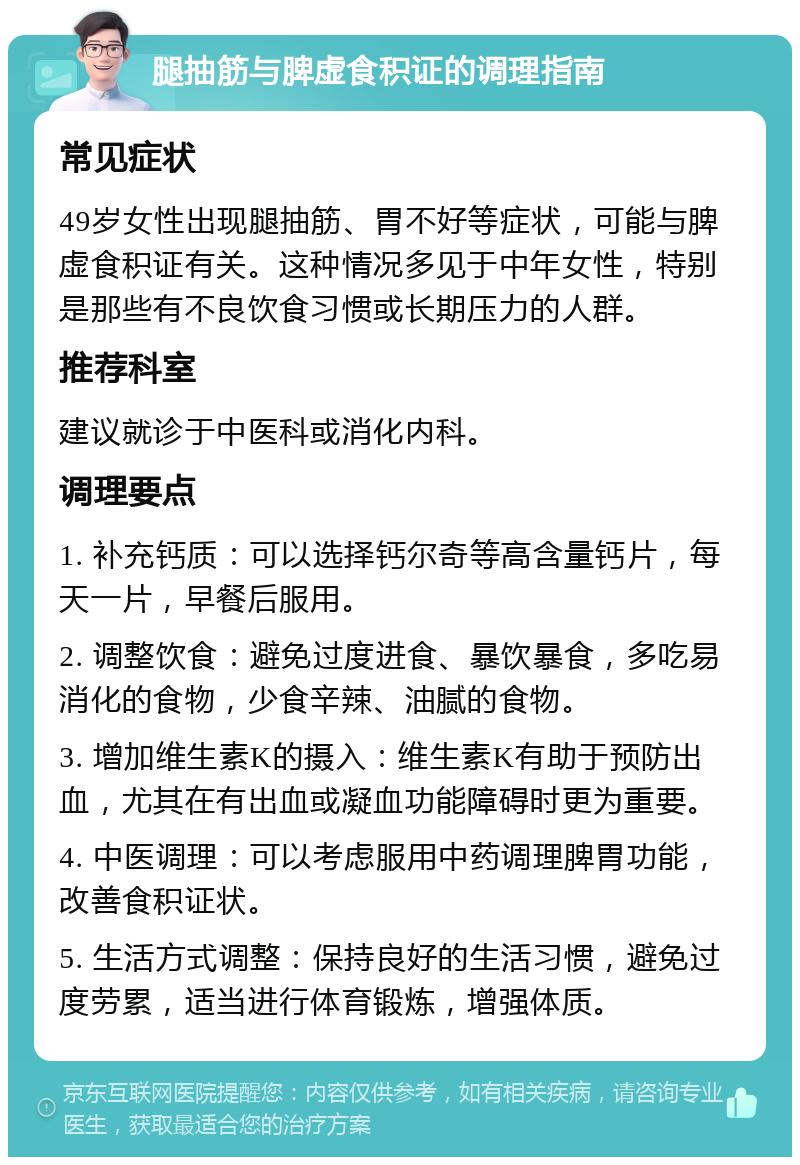 腿抽筋与脾虚食积证的调理指南 常见症状 49岁女性出现腿抽筋、胃不好等症状，可能与脾虚食积证有关。这种情况多见于中年女性，特别是那些有不良饮食习惯或长期压力的人群。 推荐科室 建议就诊于中医科或消化内科。 调理要点 1. 补充钙质：可以选择钙尔奇等高含量钙片，每天一片，早餐后服用。 2. 调整饮食：避免过度进食、暴饮暴食，多吃易消化的食物，少食辛辣、油腻的食物。 3. 增加维生素K的摄入：维生素K有助于预防出血，尤其在有出血或凝血功能障碍时更为重要。 4. 中医调理：可以考虑服用中药调理脾胃功能，改善食积证状。 5. 生活方式调整：保持良好的生活习惯，避免过度劳累，适当进行体育锻炼，增强体质。