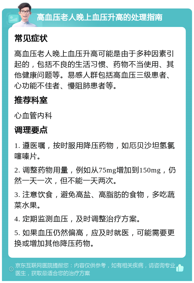 高血压老人晚上血压升高的处理指南 常见症状 高血压老人晚上血压升高可能是由于多种因素引起的，包括不良的生活习惯、药物不当使用、其他健康问题等。易感人群包括高血压三级患者、心功能不佳者、慢阻肺患者等。 推荐科室 心血管内科 调理要点 1. 遵医嘱，按时服用降压药物，如厄贝沙坦氢氯噻嗪片。 2. 调整药物用量，例如从75mg增加到150mg，仍然一天一次，但不能一天两次。 3. 注意饮食，避免高盐、高脂肪的食物，多吃蔬菜水果。 4. 定期监测血压，及时调整治疗方案。 5. 如果血压仍然偏高，应及时就医，可能需要更换或增加其他降压药物。