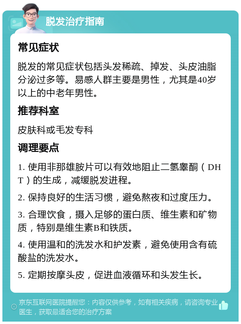 脱发治疗指南 常见症状 脱发的常见症状包括头发稀疏、掉发、头皮油脂分泌过多等。易感人群主要是男性，尤其是40岁以上的中老年男性。 推荐科室 皮肤科或毛发专科 调理要点 1. 使用非那雄胺片可以有效地阻止二氢睾酮（DHT）的生成，减缓脱发进程。 2. 保持良好的生活习惯，避免熬夜和过度压力。 3. 合理饮食，摄入足够的蛋白质、维生素和矿物质，特别是维生素B和铁质。 4. 使用温和的洗发水和护发素，避免使用含有硫酸盐的洗发水。 5. 定期按摩头皮，促进血液循环和头发生长。