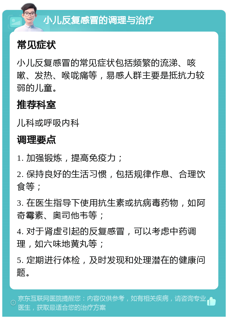 小儿反复感冒的调理与治疗 常见症状 小儿反复感冒的常见症状包括频繁的流涕、咳嗽、发热、喉咙痛等，易感人群主要是抵抗力较弱的儿童。 推荐科室 儿科或呼吸内科 调理要点 1. 加强锻炼，提高免疫力； 2. 保持良好的生活习惯，包括规律作息、合理饮食等； 3. 在医生指导下使用抗生素或抗病毒药物，如阿奇霉素、奥司他韦等； 4. 对于肾虚引起的反复感冒，可以考虑中药调理，如六味地黄丸等； 5. 定期进行体检，及时发现和处理潜在的健康问题。