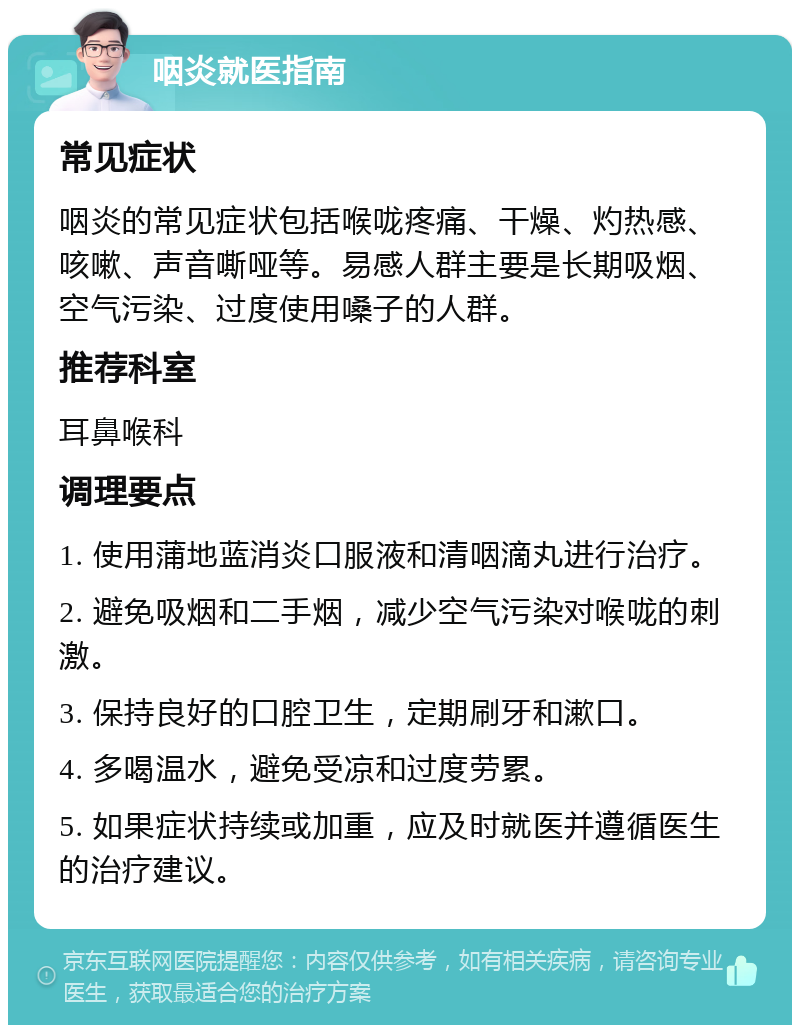 咽炎就医指南 常见症状 咽炎的常见症状包括喉咙疼痛、干燥、灼热感、咳嗽、声音嘶哑等。易感人群主要是长期吸烟、空气污染、过度使用嗓子的人群。 推荐科室 耳鼻喉科 调理要点 1. 使用蒲地蓝消炎口服液和清咽滴丸进行治疗。 2. 避免吸烟和二手烟，减少空气污染对喉咙的刺激。 3. 保持良好的口腔卫生，定期刷牙和漱口。 4. 多喝温水，避免受凉和过度劳累。 5. 如果症状持续或加重，应及时就医并遵循医生的治疗建议。