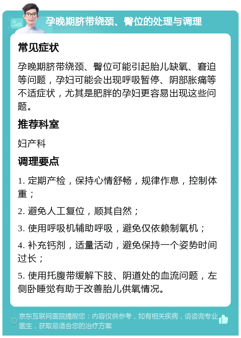 孕晚期脐带绕颈、臀位的处理与调理 常见症状 孕晚期脐带绕颈、臀位可能引起胎儿缺氧、窘迫等问题，孕妇可能会出现呼吸暂停、阴部胀痛等不适症状，尤其是肥胖的孕妇更容易出现这些问题。 推荐科室 妇产科 调理要点 1. 定期产检，保持心情舒畅，规律作息，控制体重； 2. 避免人工复位，顺其自然； 3. 使用呼吸机辅助呼吸，避免仅依赖制氧机； 4. 补充钙剂，适量活动，避免保持一个姿势时间过长； 5. 使用托腹带缓解下肢、阴道处的血流问题，左侧卧睡觉有助于改善胎儿供氧情况。