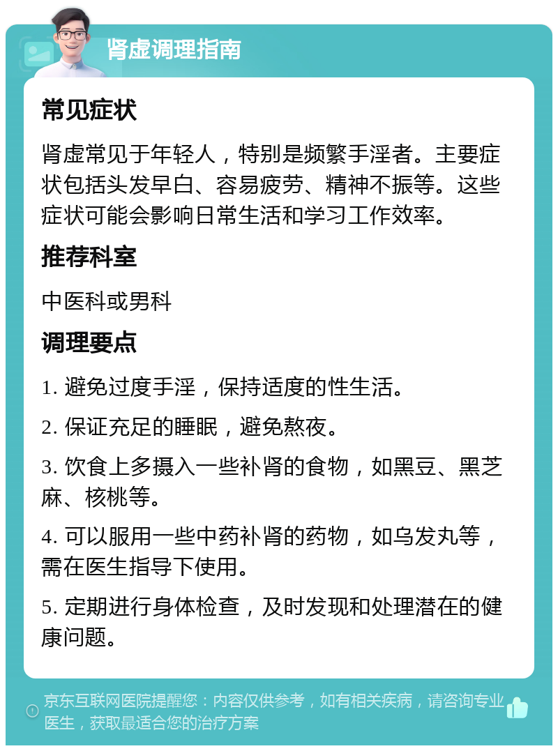 肾虚调理指南 常见症状 肾虚常见于年轻人，特别是频繁手淫者。主要症状包括头发早白、容易疲劳、精神不振等。这些症状可能会影响日常生活和学习工作效率。 推荐科室 中医科或男科 调理要点 1. 避免过度手淫，保持适度的性生活。 2. 保证充足的睡眠，避免熬夜。 3. 饮食上多摄入一些补肾的食物，如黑豆、黑芝麻、核桃等。 4. 可以服用一些中药补肾的药物，如乌发丸等，需在医生指导下使用。 5. 定期进行身体检查，及时发现和处理潜在的健康问题。