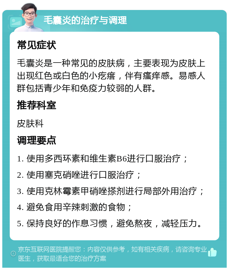 毛囊炎的治疗与调理 常见症状 毛囊炎是一种常见的皮肤病，主要表现为皮肤上出现红色或白色的小疙瘩，伴有瘙痒感。易感人群包括青少年和免疫力较弱的人群。 推荐科室 皮肤科 调理要点 1. 使用多西环素和维生素B6进行口服治疗； 2. 使用塞克硝唑进行口服治疗； 3. 使用克林霉素甲硝唑搽剂进行局部外用治疗； 4. 避免食用辛辣刺激的食物； 5. 保持良好的作息习惯，避免熬夜，减轻压力。