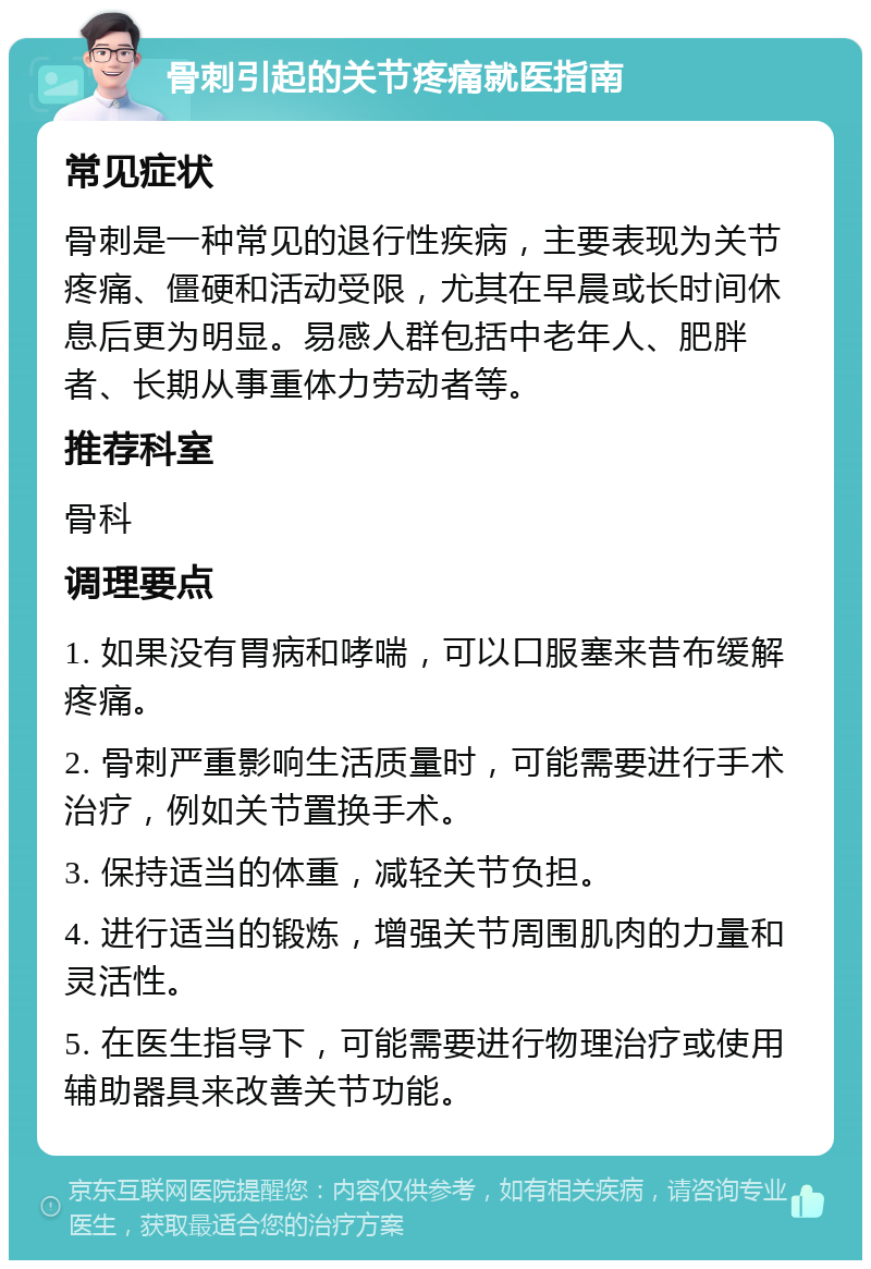 骨刺引起的关节疼痛就医指南 常见症状 骨刺是一种常见的退行性疾病，主要表现为关节疼痛、僵硬和活动受限，尤其在早晨或长时间休息后更为明显。易感人群包括中老年人、肥胖者、长期从事重体力劳动者等。 推荐科室 骨科 调理要点 1. 如果没有胃病和哮喘，可以口服塞来昔布缓解疼痛。 2. 骨刺严重影响生活质量时，可能需要进行手术治疗，例如关节置换手术。 3. 保持适当的体重，减轻关节负担。 4. 进行适当的锻炼，增强关节周围肌肉的力量和灵活性。 5. 在医生指导下，可能需要进行物理治疗或使用辅助器具来改善关节功能。